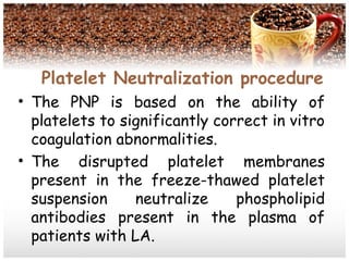 Platelet Neutralization procedure
• The PNP is based on the ability of
platelets to significantly correct in vitro
coagulation abnormalities.
• The disrupted platelet membranes
present in the freeze-thawed platelet
suspension neutralize phospholipid
antibodies present in the plasma of
patients with LA.
 