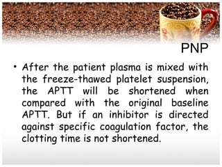 PNP
• After the patient plasma is mixed with
the freeze-thawed platelet suspension,
the APTT will be shortened when
compared with the original baseline
APTT. But if an inhibitor is directed
against specific coagulation factor, the
clotting time is not shortened.
 