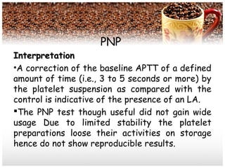 PNP
InterpretationInterpretation
•A correction of the baseline APTT of a defined
amount of time (i.e., 3 to 5 seconds or more) by
the platelet suspension as compared with the
control is indicative of the presence of an LA.
The PNP test though useful did not gain wide
usage Due to limited stability the platelet
preparations loose their activities on storage
hence do not show reproducible results.
 