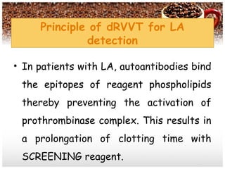 Principle of dRVVT for LA
detection
• In patients with LA, autoantibodies bind
the epitopes of reagent phospholipids
thereby preventing the activation of
prothrombinase complex. This results in
a prolongation of clotting time with
SCREENING reagent.
 