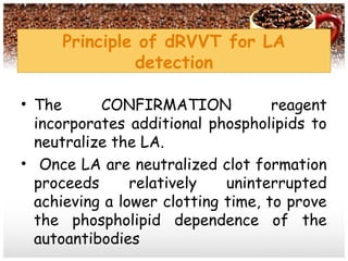 • The CONFIRMATION reagent
incorporates additional phospholipids to
neutralize the LA.
• Once LA are neutralized clot formation
proceeds relatively uninterrupted
achieving a lower clotting time, to prove
the phospholipid dependence of the
autoantibodies
Principle of dRVVT for LA
detection
 