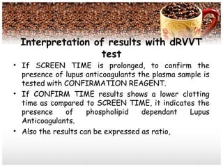 Interpretation of results with dRVVT
test
• If SCREEN TIME is prolonged, to confirm the
presence of lupus anticoagulants the plasma sample is
tested with CONFIRMATION REAGENT.
• If CONFIRM TIME results shows a lower clotting
time as compared to SCREEN TIME, it indicates the
presence of phospholipid dependant Lupus
Anticoagulants.
• Also the results can be expressed as ratio,
 