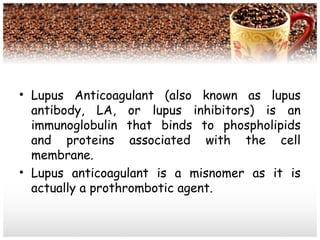 • Lupus Anticoagulant (also known as lupus
antibody, LA, or lupus inhibitors) is an
immunoglobulin that binds to phospholipids
and proteins associated with the cell
membrane.
• Lupus anticoagulant is a misnomer as it is
actually a prothrombotic agent.
 
