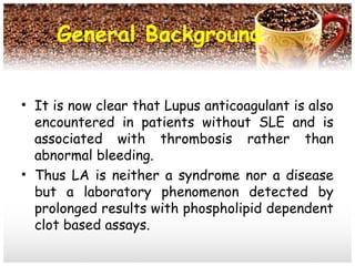 General Background
• It is now clear that Lupus anticoagulant is also
encountered in patients without SLE and is
associated with thrombosis rather than
abnormal bleeding.
• Thus LA is neither a syndrome nor a disease
but a laboratory phenomenon detected by
prolonged results with phospholipid dependent
clot based assays.
 
