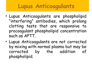 Lupus Anticoagulants
• Lupus Anticoagulants are phospholipid
“interfering” antibodies, which prolong
clotting tests that are responsive to
procoagulant phospholipid concentration
such as APTT.
• Lupus Anticoagulants are not corrected
by mixing with normal plasma but may be
corrected by the addition of
phospholipid.
 
