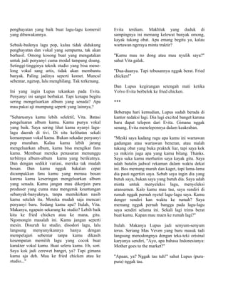 penghayatan yang baik buat lagu-lagu komersil       Evita terdiam. Makhluk yang duduk di
yang dibawakannya.                                  sampingnya ini memang kelewat banyak omong,
                                                    kayak tukang obat. Apa emang begitu ya, kalau
Sebaik-baiknya lagu pop, kalau tidak didukung       wartawan ngerayu minta traktir?
penghayatan dan vokal yang sempurna, tak akan
berhasil. Omong kosong buat yang mengatakan         "Kamu mau no dong atau mau nyulik saya?"
untuk jadi penyanyi cuma modal tampang doang.       sahut Vita galak.
Setinggi-tingginya teknik studio yang bisa meno-
long vokal sang artis, tidak akan membantu          "Dua-duanya. Tapi tebusannya nggak berat. Fried
banyak. Paling jadinya seperti komet. Muncul        chicken!"
sebentar, ngetop, lalu menghilang. Tak terkenang.
                                                    Dan Lupus kegirangan setengah mati ketika
Ini yang ingin Lupus tekankan pada Evita.           Volvo Evita berbelok ke fried chicken.
Penyanyi ini sangat berbakat. Tapi kenapa begitu
sering mengeluarkan album yang senada? Apa          ***
mau pakai aji mumpung seperti yang lainnya,?
                                                    Beberapa hari kemudian, Lupus sudah berada di
"Seharusnya kamu lebih selektif, Vita. Batasi       kantor redaksi lagi. Dia lagi excited banget karena
pengeluaran album kamu. Kamu punya vokal            baru dapat telepon dari Evita. Gimana nggak
yang baik. Saya sering lihat kamu nyanyi lagu-      senang, Evita meneleponnya dalam keakraban.
lagu daerah di tivi. Di situ kelihatan sekali
kemampuan vokal kamu. Bukan sekadar penyanyi        "Meski saya kadang ragu apa kamu ini wartawan
pop murahan. Kalau kamu lebih jarang                gadungan atau wartawan beneran, atau malah
mengeluarkan album, kamu bisa mengikat fans         tukang obat yang buka praktek liar, tapi saya kok
kamu. Membuat mereka penasaran menunggu             ya mikirin juga apa yang kamu bilang. Thanks.
terbitnya album-album kamu yang berikutnya.         Saya suka kamu merhatiin saya kayak gitu. Saya
Dan dengan sedikit variasi, mereka tak mudah        udah batalin jadwal rekaman dalam waktu dekat
bosan. Dan kamu nggak bakalan cepat                 ini. Bos memang marah dan kaget, tapi lama-lama
dicampakkan fans kamu yang merasa bosan             dia pasti ngertiin saya. Sebab saya ingin dia yang
karena kamu keseringan mengeluarkan album           butuh saya, bukan saya yang butuh dia. Saya udah
yang senada. Kamu jangan mau dikerjain para         minta untuk menyeleksi lagu, menyeleksi
produser yang cuma mau mengeruk keuntungan          aransemen. Kalo kamu mau tau, saya sendiri di
sebanyak-banyaknya, tanpa memikirkan nasib          rumah nggak pernah nyetel lagu-Iagu saya. Kamu
kamu setelah itu. Mereka mudah saja mencari         denger sendiri kan waktu ke rumah? Saya
penyanyi baru. Sedang kamu apa? Itulah, Vita.       memang nggak pernah bangga pada lagu-lagu
Makanya, ngapain sekarang ke studio? Lebih baik     saya sendiri selama ini. Sekali lagi trims berat
kita ke fried chicken atau ke mana, gitu.           buat kamu. Kapan mau maen ke rumah lagi?"
Ngomongin masalah ini. Kamu jangan seperti
mesin. Disuruh ke studio, disodori lagu, lalu       Itulah. Makanya Lupus jadi senyum-senyum
langsung     menyanyikannya     hanya   dengan      terus. Seriang Mas Veven yang baru masuk tadi
mempelajari sebentar tanpa kamu dikasih             langsung menodongnya dengan teka-teki orisinal
kesempatan memilih lagu yang cocok buat             karyanya sendiri, "Ayo, apa bahasa Indonesianya:
karakter vokal kamu. Buat selera kamu. Eh, sori.    Mother goes to the market?"
Saya kok jadi cerewet banget, ya? Tapi gimana
kamu aja deh. Mau ke fried chicken atau ke          "Apaan, ya? Nggak tau tuh!" sahut Lupus (pura-
studio..."                                          pura) nggak tau.
 