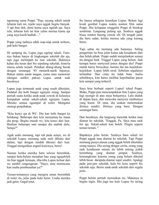 ngomong sama Poppi, "Pop, sayang sekali untuk         Itu hanya sebagian keunikan Lupus. Belum lagi
lebaran kali ini, rejeki saya nggak begitu banyak.    kisah gombal Lupus waktu nonton film sama
T api biar deh, demi kamu saya ngalah aja. Saya       Poppi. Dia kelupaan ninggalin Poppi di bioskop
rela, lebaran kali ini biar calon mertua kamu aja     sendirian. Langsung pulang aja. Soalnya nggak
yang saya kasih hadiah...."                           biasa nonton bareng cewek sih. Di tengah jalan
                                                      dia baru sadar, ketika merasa ada yang kurang
Poppi yang tadinya udah siap-siap untuk terharu,      beres.
jadi keki banget.
                                                      Tapi sabar itu memang ada batasnya. Saling
Di samping itu, Lupus juga ngetop sekali. Fans-       pengertian itu bisa jalan kalau ada kesadaran dari
nya bukan hanya di lingkungan sekolah dia aja,        dua belah pihak. Poppi sudah menjalankan semua
tapi juga melimpah ke luar sekolah. Buktinya          itu dengan baik. Tinggal Lupus yang belum. Jadi
kalau dia turun dari bis sepulang sekolah, histeria   kenapa harus menyesal putus dengan dia? Poppi
massa selalu terjadi. Puluhan abang-abang becak       malah harus bersyukur, karena dia tau kejelekan-
dengan semangat '45 menarik-narik bajunya.            kejelekan Lupus lebih awal. Sebelum segalanya
Bukan minta tanda tangan, cuma mau menawari           terlambat. Dan cinta itu tidak buta. Justru
(dengan sedikit paksa) Lupus untuk naik               sebaliknya, kita harus melihat kepribadian pacar
becaknya.                                             kita sampai yang terkecil.

Lupus juga termasuk anak yang susah dikerjain.        Saya bisa berbuat seperti Lupus! tekad Poppi.
Padahal dia hobi banget ngerjain orang. Sampai        Maka, Poppi pun mencampakkan foto Lupus yang
pernah suatu ketika anak-anak cowok di kelasnya       lagi nyengir di atas meja belajarnya. Lalu duduk
kompakan untuk sekali-sekali ngerjain Lupus.          di depan kaca, dan mencoba menyisir rambutnya
Mereka semua ngumpul di toilet. Mengatur              yang kusut. Di sana, dia seakan menemukan
strategi penjebakan.                                  dirinya sendiri. Dirinya yang baru. Dengan
                                                      semangat baru.
"Kita kunci aja di WC. Dia kan hobi banget ke
belakang. Beberapa dari kita memantau ke mana         Dan besoknya, dia langsung menolak ketika mau
dia pergi. Begitu masuk wc, kita kunci dari luar.     diamar ke sekolah, "Enggak, Pa. Saya mau naik
Biarkan beberapa saat sampai dia mabok dulu.          bis aja. Sekali-sekali kan boleh. Pingin seperti
Setuju?"                                              teman-teman. "

Agak sadis memang, tapi toh pada setuju. wc di        Bapaknya jelas heran. Soalnya baru sekali ini
sekolah Lupus memang rada sulit dibuka dari           Poppi nggak mau diantar ke sekolah. Tapi Poppi
dalam, tapi dengan mudah dikunci dari luar.           memang punya alasan yang nggak boleh diketahui
Tinggal mengaitkan engsel kuncinya, beres!            orang tuanya. Dia sering denger cerita, orang yang
                                                      naik kendaraan umum itu lebih enteng jodoh
Namun ketika mereka baru selesai berembuk,            ketimbang yang diantar jemput. Soalnya,
sampai bela-belain menahan bau yang ngujubileh        kemungkinan ketemu orang yang belum dikenal
itu biar nggak ketauan, tiba-tiba Lupus keluar dari   lebih besar daripada diantar supir sendiri. Apalagi
wc sambil cengengesan. "Hayo, mau merencana           pada jam-jam sekolah, kala bis kota seperti bis
kan usaha pembunuhan ya?"                             sekolah saja. Berisi anak-anak sekolah dari segala
                                                      jenis.
Teman-temannya yang mengira aman berembuk
di toilet itu, jelas pada keki berat. Usaha mereka    Poppi belum pernah merasakan itu. Makanya ia
jadi gatot. Gagal total.                              begitu ingin. Dia juga tau kalo Lupus itu sering
 