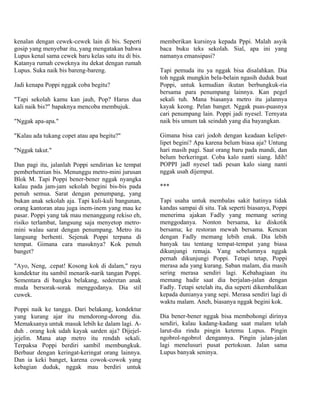 kenalan dengan cewek-cewek lain di bis. Seperti      memberikan kursinya kepada Pppi. Malah asyik
gosip yang menyebar itu, yang mengatakan bahwa       baca buku teks sekolah. Sial, apa ini yang
Lupus kenal sama cewek baru kelas satu itu di bis.   namanya emansipasi?
Katanya rumah ceweknya itu dekat dengan rumah
Lupus. Suka naik bis bareng-bareng.                  Tapi pemuda itu ya nggak bisa disalahkan. Dia
                                                     toh nggak mungkin bela-belain ngasih duduk buat
Jadi kenapa Poppi nggak coba begitu?                 Poppi, untuk kemudian ikutan berbungkuk-ria
                                                     bersama para penumpang lainnya. Kan pegel
"Tapi sekolah kamu kan jauh, Pop? Harus dua          sekali tuh. Mana biasanya metro itu jalannya
kali naik bis?" bapaknya mencoba membujuk.           kayak keong. Pelan banget. Nggak puas-puasnya
                                                     cari penumpang lain. Poppi jadi nyesel. Ternyata
"Nggak apa-apa."                                     naik bis umum tak seindah yang dia bayangkan.

"Kalau ada tukang copet atau apa begitu?"            Gimana bisa cari jodoh dengan keadaan kelipet-
                                                     lipet begini? Apa karena belum biasa aja? Untung
"Nggak takut."                                       hari masih pagi. Saat orang baru pada mandi, dan
                                                     belum berkeringat. Coba kalo nanti siang. Idih!
Dan pagi itu, jalanlah Poppi sendirian ke tempat     POPPI jadl nyesel tadi pesan kalo siang nanti
pemberhentian bis. Menunggu metro-mini jurusan       nggak usah dijemput.
Blok M. Tapi Poppi bener-bener nggak nyangka
kalau pada jam-jam sekolah begini bis-bis pada       ***
penuh semua. Sarat dengan penumpang, yang
bukan anak sekolah aja. Tapi kuli-kuli bangunan,     Tapi usaha untuk membalas sakit hatinya tidak
orang kantoran atau juga inem-inem yang mau ke       kandas sampai di situ. Tak seperti biasanya, Poppi
pasar. Poppi yang tak mau menanggung rekiso eh,      menerima ajakan Fadly yang memang sering
risiko terlambat, langsung saja menyetop metro-      menggodanya. Nonton bersama, ke diskotik
mini walau sarat dengan penumpang. Metro itu         bersama; ke restoran mewah bersama. Kencan
langsung berhenti. Sejenak Poppi terpana di          dengan Fadly memang lebih enak. Dia lebih
tempat. Gimana cara masuknya? Kok penuh              banyak tau tentang tempat-tempat yang biasa
banget?                                              dikunjungi remaja. Yang sebelumnya nggak
                                                     pernah dikunjungi Poppi. Tetapi tetap, Poppi
"Ayo, Neng, .cepat! Kosong kok di dalam," rayu       merasa ada yang kurang. Saban malam, dia masih
kondektur itu sambil menarik-narik tangan Poppi.     sering merasa sendiri lagi. Kebahagiaan itu
Sementara di bangku belakang, sederetan anak         memang hadir saat dia berjalan-jalan dengan
muda bersorak-sorak menggodanya. Dia stil            Fadly. Tetapi setelah itu, dia seperti dikembalikan
cuwek.                                               kepada dunianya yang sepi. Merasa sendiri lagi di
                                                     waktu malam. Aneh, biasanya nggak begini kok.
Poppi naik ke tangga. Dari belakang, kondektur
yang kurang ajar itu mendorong-dorong dia.           Dia bener-bener nggak bisa membohongi dirinya
Memaksanya untuk masuk lebih ke dalam lagi. A-       sendiri, kalau kadang-kadang saat malam telah
duh . orang kok udah kayak sarden aja? Dijejel-      larut-dia rindu pingin ketemu Lupus. Pingin
jejelin. Mana atap metro itu rendah sekali.          ngobrol-ngobrol dengannya. Pingin jalan-jalan
Terpaksa Poppi berdiri sambil membungkuk.            lagi menelusuri pusat pertokoan. Jalan sama
Berbaur dengan keringat-keringat orang lainnya.      Lupus banyak seninya.
Dan ia keki banget, karena cowok-cowok yang
kebagian duduk, nggak mau berdiri untuk
 