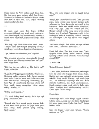 Maka malam itu Poppi sudah nggak tahan lagi.        "Lho, apa kamu anggap saya ini nggak punya
Dia buat surat yang panjang sekali buat Lupus.      rasio?"
Menanyakan kebenaran gosipnya dengan anak-
anak baru di kelas satu. a ya, Lupus sekarang       "Punya, tapi ketutup emosi kamu. Coba aja kamu
sudah naik ke kelas dua.                            pikir, mana sempat saya pacaran dengan gadis
                                                    sebanyak itu. Sama kamu aja, saya udah sering
***                                                 kerepotan. Saya kan meski masih sampingan,
                                                    udah kerja juga. Coba-coba belajar cari duit.
Di suatu pagi yang dini, Lupus terlihat             Hampir seluruh waktu luang saya tersita untuk
menghampiri Poppi yang sendirian di kantin sepi.    kerjaan saya di majalah. Wawancara, nulis berita,
Anak-anak banyak yang belum datang. Memang -        les Inggris, melukis, belum lagi kalau di kampung
sudah diatur begitu kok, supaya suasananya lebih    ada kondangan. Kan rugi sekali kalau enggak
mesra.                                              datang.

"Hai, Pop, saya udah terima surat kamu. Hebat.      "Jadi mana sempat? Dan semua itu saya lakukan
Ternyata kamu berbakat jadi pengarang novelet,"     demi kamu., Demi masa depan saya...."
sapa Lupus begitu dekat. Poppi membuang muka.
                                                    Poppi jadi diam. Tapi toh belum puas, "Lalu,
Tapi, oh God, dia rindu suara jelek Lupus itu.      ngapain kamu setiap masuk sekolah sering
                                                    ngeceng ke kelas-kelas satu heh? Pokoknya saya
"Dan sekarang terbongkar bukan skandal-skandal      minta PHK!"
mu dengan para bintang-bintang baru itu? Iya?"
sahut Poppi ketus.                                  "Apa itu PHK?"

"Hei, you have no right to say like that to me!"    "Putus Hubungan Kekasih."
Lupus jadi serius.
                                                    "Aduh, Poppi, kamu kok sempit amat pikirannya?
"0, yes I do!" Poppi nggak mau kalah, "Ngaku aja.   Saya ke kelas satu itu juga dalam rangka tugas.
Beritanya sudah menyebar kok. Kamu pacaran          Kali ini saya mau nulis abis-abisan tentang posma
sama artis Evita itu, sama anak kelas satu atau     sekolah. Yang meski dilarang, tapi masih juga
sama anaknya ibu kantin yang di Bandung. Iya,       ada. Dan sebetulnya tujuannya kan baik. Buat
kan? Apa sih yang kurang dari saya selama ini?      menjalin keakraban, asal tidak disalahgunakan.
Saya sudah cukup pengertian, cukup sabar,           Itulah, makanya saya bolak-balik ke kelas satu.
cukup... apa lagi ya?"                              Minta pendapat dari masing-masing mereka.
                                                    Kamu ngerti kan sekarang?"
"Cukup kasih sayang...."
                                                    Poppi diam.
"Ya, betul. Cukup kasih sayang. Terus apa lagi
yang kamu tuntut, he?"                              "Sebetulnya saya sedih banget nggak ketemu-
                                                    ketemu kamu. Apalagi saya tau kamu belakangan
"Enggak ada. Saya nggak nuntut apa-apa kok.         ini sering pergi sama Fadly. Iya, kan?" Lupus
Cuma kamu lupa, pacaran itu juga harus pake         berkata sedih.
rasio dong. Pake pikiran yang matang.
Kedewasaan."                                        Kali ini Poppi benar-benar terharu. "Kamu
                                                    cemburu ya, Pus?"
 
