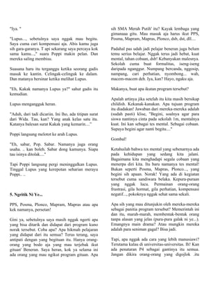 "Iya. "                                                 sih SMA Merah Putih' itu? Kayak lembaga yang
                                                        gimanaaa gitu. Mau masuk aja harus ikut PPS,
"Lupus..., sebetulnya saya nggak mau begitu.            Posma, Mapram, Mapras, Plonco, dsb, dst, dll....
Saya cuma cari kompensasi aja. Abis kamu juga
sih gara-garanya. T api sekarang saya percaya kok       Padahal pas udah jadi pelajar beneran juga belum
sama kamu...," suara Poppi makin pelan. Dan             temu serius belajar. Nggak terus jadi hebat, kuat
mereka saling membisu.                                  mental, tahan cobaan, dsb! Kebanyakan malesnya.
                                                        Sekolah cuma buat formalitas, iseng-iseng
Suasana haru itu terganggu ketika seorang gadis         daripada nganggur. Numpang bercanda, nggosip,
masuk ke kantin. Celingak-celinguk ke dalam.            nampang, cari perhatian, nyombong... wah,
Dan matanya bersinar ketika melihat Lupus.              macem-macem deh. Iya, kan? Hayo, ngaku aja.

"Eh, Kakak namanya Lupus ya?" sahut gadis itu           Makanya, buat apa ikutan program tersebut?
kemudian.
                                                        Apalah artinya jika setelah itu kita masih bersikap
Lupus mengangguk heran.                                 childish. Kekanak-kanakan. Apa tujuan program
                                                        itu diadakan! Jawaban dari mereka-mereka adalah
"Aduh, dari tadi dicariin. Ini lho, ada titipan surat   (sudah pasti) klise, "Begini, soalnya agar para
dari Wida. Tau, kan? Yang anak kelas satu itu.          siswa nantinya cinta pada sekolah 1m, mentalnya
Katanya balesan surat Kakak yang kemarin....”           kuat. Ini kan sebagai tes mental. Sebagai cobaan.
                                                        Supaya begini agar nanti begitu...."
Poppi langsung melotot ke arah Lupus.
                                                        Gombal!
"Eh, sabar, Pop. Sabar. Namanya juga orang
usaha. .. kan boleh. Sabar dong kamunya. Siapa          Ketahuilah bahwa tes mental yang sebenarnya ada
tau isinya ditolak...."                                 pada kehidupan yang sedang kita jalani.
                                                        Bagaimana kita menghadapi segala cobaan yang
Tapi Poppi langsung pergi meninggalkan Lupus.           menerpa diri kita. Itu baru namanya tes mental!
Tinggal Lupus yang kerepotan seharian merayu            Bukan seperti Posma, Mapras, Plonco..., yang
Poppi.. ..                                              begini sih apaan. Norak! Yang ada di kegiatan
                                                        tersebut cuma sandiwara belaka. Kepura-puraan
                                                        yang nggak lucu. Permainan orang-orang
                                                        frustrasi, gila hormat, gila perhatian, kompensasi
5. Ngritik Ni Ye...                                     negatif..., pokoknya nggak sehat sama sekali.

PPS, Posma, Plonco, Mapram, Mapras atau apa             Apa sih yang mau ditunjukin oleh mereka-mereka
kek namanya, persetan!                                  sebagai panitia program tersebut? Memerintah ini
                                                        dan itu, marah-marah, membentak-bentak orang
Gini ya, sebetulnya saya masih nggak ngerti apa         tanpa alasan yang jelas (pura-pura galak ni ye...).
yang bisa ditarik dan didapat dari program kuno         Emangnya main drama? Atau mungkin mereka
norak tersebut. Coba apa? Apa hikmah pelajaran          adalah para seniman gagal? Bisa jadi.
yang didapat dari itu semua? Terus terang, saya
antipati dengan yang begituan itu. Hanya orang-         Tapi, apa nggak ada cara yang lebih manusiawi?
orang yang bodo aja yang mau terjebak ikut              Terutama kalau di universitas-universitas. Ih! Kan
gituan' Beneran. Saya heran, kok ya selama ini          ada penataran P4 sebagai gantinya itu semua.
ada orang yang mau ngikut program gituan. Apa           Jangan dikira orang-orang yang digojlok .itu
 
