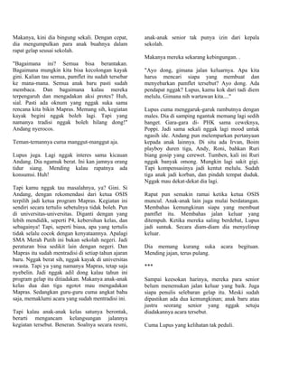 Makanya, kini dia bingung sekali. Dengan cepat,       anak-anak senior tak punya izin dari kepala
dia mengumpulkan para anak buahnya dalam              sekolah.
rapat gelap seusai sekolah.
                                                      Makanya mereka sekarang kebingungan. .
"Bagaimana ini? Semua bisa berantakan.
Bagaimana mungkin kita bisa kecolongan kayak          "Ayo dong, gimana jalan keluarnya. Apa kita
gini. Kalian tau semua, pamflet itu sudah tersebar    harus mencari siapa yang membuat dan
ke mana-mana. Semua anak baru pasti sudah             menyebarkan pamflet tersebut? Ayo dong. Ada
membaca. Dan bagaimana kalau mereka                   pendapat nggak? Lupus, kamu kok dari tadi diem
terpengaruh dan mengadakan aksi protes? Huh,          melulu. Gimana nih wartawan kita...."
sial. Pasti ada oknum yang nggak suka sama
rencana kita bikin Mapras. Memang sih, kegiatan       Lupus cuma menggaruk-garuk rambutnya dengan
kayak begini nggak boleh lagi. Tapi yang              males. Dia di samping ngantuk memang lagi sedih
namanya tradisi nggak boleh hilang dong!"             banget. Gara-gara di- PHK sama ceweknya,
Andang nyerocos.                                      Poppi. Jadi sama sekali nggak lagi mood untuk
                                                      ngasih ide. Andang pun melemparkan pertanyaan
Teman-temannya cuma manggut-manggut aja.              kepada anak lainnya. Di situ ada Irvan, Boim
                                                      playboy duren tiga, Andy, Roni, bahkan Ruri
Lupus juga. Lagi nggak interes sama kicauan           biang gosip yang cerewet. Tumben, kali ini Ruri
Andang. Dia ngamuk berat. Ini kan jamnya orang        nggak banyak omong. Mungkin lagi sakit gigi.
tidur siang. Mending kalau rapatnya ada               Tapi kompensasinya jadi kentut melulu. Sudah
konsumsi. Huh!                                        tiga anak jadi korban, dan pindah tempat duduk.
                                                      Nggak mau dekat-dekat dia lagi.
Tapi kamu nggak tau masalahnya, ya? Gini. Si
Andang, dengan rekomendasi dari ketua OSIS            Rapat pun semakin ramai ketika ketua OSIS
terpilih jadi ketua program Mapras. Kegiatan ini      muncul. Anak-anak lain juga mulai berdatangan.
sendiri secara tertulis sebetulnya tidak boleh. Pun   Membahas kemungkinan siapa yang membuat
di universitas-universitas. Diganti dengan yang       pamflet itu. Membahas jalan keluar yang
lebih mendidik, seperti P4, kebersihan kelas, dan     ditempuh. Ketika mereka saling berdebat, Lupus
sebagainya! Tapi, seperti biasa, apa yang tertulis    jadi suntuk. Secara diam-diam dia menyelinap
tidak selalu cocok dengan kenyataannya. Apalagi       keluar.
SMA Merah Putih ini bukan sekolah negeri. Jadi
peraturan bisa sedikit lain dengan negeri. Dan        Dia memang kurang suka acara begituan.
Mapras itu sudah mentradisi di setiap tahun ajaran    Mending jajan, terus pulang.
baru. Nggak berat sih, nggak kayak di universitas
swasta. Tapi ya yang namanya Mapras, tetap saja       ***
nyebelin. Jadi nggak adil dong kalau tahun ini
program gelap itu ditiadakan. Makanya anak-anak       Sampai keesokan harinya, mereka para senior
kelas dua dan tiga ngotot mau mengadakan              belum menemukan jalan keluar yang baik. Juga
Mapras. Sedangkan guru-guru cuma angkat bahu          siapa penulis selebaran gelap itu. Meski sudah
saja, memaklumi acara yang sudah mentradisi ini.      dipastikan ada dua kemungkinan; anak baru atau
                                                      justru seorang senior yang nggak setuju
Tapi kalau anak-anak kelas satunya berontak,          diadakannya acara tersebut.
berarti mengancam kelangsungan jalannya
kegiatan tersebut. Beneran. Soalnya secara resmi,     Cuma Lupus yang kelihatan tak peduli.
 