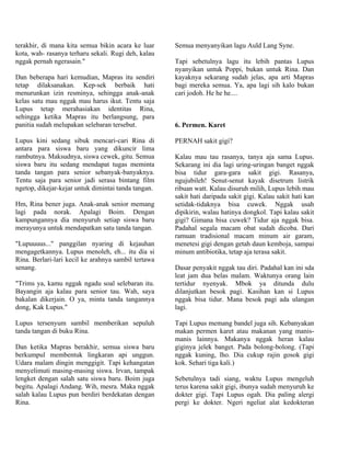 terakhir, di mana kita semua bikin acara ke luar     Semua menyanyikan lagu Auld Lang Syne.
kota, wah- rasanya terharu sekali. Rugi deh, kalau
nggak pernah ngerasain."                             Tapi sebetulnya lagu itu lebih pantas Lupus
                                                     nyanyikan untuk Poppi, bukan untuk Rina. Dan
Dan beberapa hari kemudian, Mapras itu sendiri       kayaknya sekarang sudah jelas, apa arti Mapras
tetap dilaksanakan. Kep-sek berbaik hati             bagi mereka semua. Ya, apa lagi sih kalo bukan
menurunkan izin resminya, sehingga anak-anak         cari jodoh. He he he....
kelas satu mau nggak mau harus ikut. Tentu saja
Lupus tetap merahasiakan identitas Rina,
sehingga ketika Mapras itu berlangsung, para
panitia sudah melupakan selebaran tersebut.          6. Permen. Karet

Lupus kini sedang sibuk mencari-cari Rina di         PERNAH sakit gigi?
antara para siswa baru yang dikuncir lima
rambutnya. Maksudnya, siswa cewek, gitu. Semua       Kalau mau tau rasanya, tanya aja sama Lupus.
siswa baru itu sedang mendapat tugas meminta         Sekarang ini dia lagi uring-uringan banget nggak
tanda tangan para senior sebanyak-banyaknya.         bisa tidur gara-gara sakit gigi. Rasanya,
Tentu saja para senior jadi serasa bintang film      ngujubileh! Senut-senut kayak disetrum listrik
ngetop, dikejar-kejar untuk dimintai tanda tangan.   ribuan watt. Kalau disuruh milih, Lupus lebih mau
                                                     sakit hati daripada sakit gigi. Kalau sakit hati kan
Hm, Rina bener juga. Anak-anak senior memang         setidak-tidaknya bisa cuwek. Nggak usah
lagi pada norak. Apalagi Boim. Dengan                dipikirin, walau hatinya dongkol. Tapi kalau sakit
kampungannya dia menyuruh setiap siswa baru          gigi? Gimana bisa cuwek? Tidur aja nggak bisa.
merayunya untuk mendapatkan satu tanda tangan.       Padahal segala macam obat sudah dicoba. Dari
                                                     ramuan tradisional macam minum air garam,
"Lupuuuus..." panggilan nyaring di kejauhan          menetesi gigi dengan getah daun kemboja, sampai
mengagetkannya. Lupus menoleh, eh... itu dia si      minum antibiotika, tetap aja terasa sakit.
Rina. Berlari-lari kecil ke arahnya sambil tertawa
senang.                                              Dasar penyakit nggak tau diri. Padahal kan ini sda
                                                     leat jam dua belas malam. Waktunya orang lain
"Trims ya, kamu nggak ngadu soal selebaran itu.      tertidur nyenyak. Mbok ya ditunda dulu
Bayangin aja kalau para senior tau. Wah, saya        dilanjutkan besok pagi. Kasihan kan si Lupus
bakalan dikerjain. O ya, minta tanda tangannya       nggak bisa tidur. Mana besok pagi ada ulangan
dong, Kak Lupus."                                    lagi.

Lupus tersenyum sambil memberikan sepuluh            Tapi Lupus memang bandel juga sih. Kebanyakan
tanda tangan di buku Rina.                           makan permen karet atau makanan yang manis-
                                                     manis lainnya. Makanya nggak heran kalau
Dan ketika Mapras berakhir, semua siswa baru         giginya jelek banget. Pada bolong-bolong. (Tapi
berkumpul membentuk lingkaran api unggun.            nggak kuning, lho. Dia cukup rajin gosok gigi
Udara malam dingin menggigit. Tapi kehangatan        kok. Sehari tiga kali.)
menyelimuti masing-masing siswa. Irvan, tampak
lengket dengan salah satu siswa baru. Boim juga      Sebetulnya tadi siang, waktu Lupus mengeluh
begitu. Apalagi Andang. Wih, mesra. Maka nggak       terus karena sakit gigi, ibunya sudah menyuruh ke
salah kalau Lupus pun berdiri berdekatan dengan      dokter gigi. Tapi Lupus ogah. Dia paling alergi
Rina.                                                pergi ke dokter. Ngeri ngeliat alat kedokteran
 