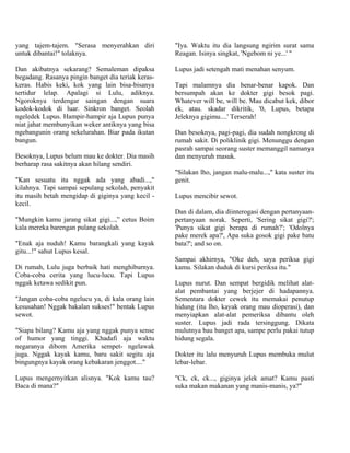 yang tajem-tajem. "Serasa menyerahkan diri          "Iya. Waktu itu dia langsung ngirim surat sama
untuk dibantai!" tolaknya.                          Reagan. Isinya singkat, 'Ngebom ni ye...' "

Dan akibatnya sekarang? Semaleman dipaksa           Lupus jadi setengah mati menahan senyum.
begadang. Rasanya pingin banget dia teriak keras-
keras. Habis keki, kok yang lain bisa-bisanya       Tapi malamnya dia benar-benar kapok. Dan
tertidur lelap. Apalagi si Lulu, adiknya.           bersumpah akan ke dokter gigi besok pagi.
Ngoroknya terdengar saingan dengan suara            Whatever will be, will be. Mau dicabut kek, dibor
kodok-kodok di luar. Sinkron banget. Seolah         ek, atau. skadar dikritik, '0, Lupus, betapa
ngeledek Lupus. Hampir-hampir aja Lupus punya       Jeleknya gigimu....' Terserah!
niat jahat membunyikan weker antiknya yang bisa
ngebangunin orang sekelurahan. Biar pada ikutan     Dan besoknya, pagi-pagi, dia sudah nongkrong di
bangun.                                             rumah sakit. Di poliklinik gigi. Menunggu dengan
                                                    pasrah sampai seorang suster memanggil namanya
Besoknya, Lupus belum mau ke dokter. Dia masih      dan menyuruh masuk.
berharap rasa sakitnya akan hilang sendiri.
                                                    "Silakan lho, jangan malu-malu...," kata suster itu
"Kan sesuatu itu nggak ada yang abadi...,"          genit.
kilahnya. Tapi sampai sepulang sekolah, penyakit
itu masih betah mengidap di giginya yang kecil -    Lupus mencibir sewot.
kecil.
                                                    Dan di dalam, dia diinterogasi dengan pertanyaan-
"Mungkin kamu jarang sikat gigi...,” cetus Boim     pertanyaan norak. Seperti, 'Sering sikat gigi?';
kala mereka barengan pulang sekolah.                'Punya sikat gigi berapa di rumah?'; 'Odolnya
                                                    pake merek apa?', Apa suka gosok gigi pake batu
"Enak aja nuduh! Kamu barangkali yang kayak         bata?'; and so on.
gitu...!" sahut Lupus kesal.
                                                    Sampai akhirnya, "Oke deh, saya periksa gigi
Di rumah, Lulu juga berbaik hati menghiburnya.      kamu. Silakan duduk di kursi periksa itu."
Coba-coba cerita yang lucu-lucu. Tapi Lupus
nggak ketawa sedikit pun.                           Lupus nurut. Dan sempat bergidik melihat alat-
                                                    alat pembantai yang berjejer di hadapannya.
"Jangan coba-coba ngelucu ya, di kala orang lain    Sementara dokter cewek itu memakai penutup
kesusahan! Nggak bakalan sukses!" bentak Lupus      hidung (itu lho, kayak orang mau dioperasi), dan
sewot.                                              menyiapkan alat-alat pemeriksa dibantu oleh
                                                    suster. Lupus jadi rada tersinggung. Dikata
"Siapa bilang? Kamu aja yang nggak punya sense      mulutnya bau banget apa, sampe perlu pakai tutup
of humor yang tinggi. Khadafi aja waktu             hidung segala.
negaranya dibom Amerika sempet- ngelawak
juga. Nggak kayak kamu, baru sakit segitu aja       Dokter itu lalu menyuruh Lupus membuka mulut
bingungnya kayak orang kebakaran jenggot...."       lebar-lebar.

Lupus mengernyitkan alisnya. "Kok kamu tau?         "Ck, ck, ck..., giginya jelek amat? Kamu pasti
Baca di mana?"                                      suka makan makanan yang manis-manis, ya?"
 