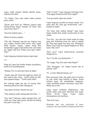 Lupus sudah mengira bakalan dikritik begitu.         "Hah? Cewek?" Lupus langsung melompat turun.
Makanya dia tabah.                                   "Kok nggak bilang dari tadi? Kece nggak?"

"Ya, Dokter. Saya suka sekali makan permen           "Liat aja sendiri. Ogut mau mandi."
karet, coklat."
                                                     Lupus langsung nyerobot ke kamar mandi. Cuci
"Kayak anak kecil aja. Makanya giginya pada          muka dulu dan sikat gigi bersih-bersih. Lalu -
bolong-bolong begini. Kenapa sih kamu suka           berjalan ke depan.
yang manis-manis ?"
                                                     "Eh, kamu. Kok tumben datang?" sapa Lupus
"Kan biar tambah manis.... "                         begitu melihat Rina duduk termalu-malu di teras
                                                     rumah.
Dokter itu ketawa ngakak.
                                                     "Iya. Eng... saya abis dari rumah sodara di ujung
"Oke deh. Sekarang siap-siap aja. Giginya mau        gang sana. Kebetulan lewat sini. Jadi ya mampir
saya tambal. Soalnya kalau terasa sakit, nggak       aja. Saya juga nggak bisa lama, kok. Ditungguin
boleh dicabut. Lagian, selama masih bisa             Mama. Saya cuma mau ngasih bingkisan ini. Buat
diselamatkan nggak usah dicabut dulu. Jadi tahan     kamu. Mau, kan?"
aja. Nggak sakit kok. Paling cuma ngilu sedikit.
Siap?"                                               "Buat saya?" Lupus terheran-heran menerima
                                                     bungkusan itu.
Lupus langsung menutup matanya rapat-rapat.
                                                     "Iya. Y uk deh, saya pulang dulu...."
***
                                                     "Eh, tunggu. Eng, kok cepet-cepet banget?"
Siang itu Lupus lagi tertidur dengan nyenyaknya,
ketika Lulu membangunkan.                            "Abis ditungguin. sih. Sampe ketemu deh di
                                                     sekolah. Yuk!"
"Bangun, Pus, itu ada temen kamu di depan."
                                                     "O... iya deh. Makasih banyak, ya?"
"Aaaah, siapa sih? Tamu kok nggak tau waktu. Ini
kan saatnya tidur siang.... Suruh pulang aja deh.    Rina tersenyum malu, lalu gadis kecil itu berlari
Saya ngantuk banget...," keluh Lupus malas.          ke arah mobil yang berhenti di depan. Sesaat
                                                     sebelum pergi, dia melambaikan tangannya.
Dia memang sudah dua hari ini kurang tidur.          Lupus membalas dengan senyumnya yang lebar.
Sekarang giliran bisa tidur, dibangunin.             Mimpi apa ya dia?

"Apa-apaan sih kamu? Kayak artis aja."               Lupus segera membuka bingkisannya. Ada
                                                     secarik kertas yang jatuh. Berwarna biru muda.
"Tapi salahnya sendiri datang pada Jam tidur.... "   Warna      favorit   Lupus.    Lupus     segera
                                                     memungutnya, dan membaca.
"Jam tidur? Sekarang sudah setengah lima, tau!
Udah sore. Sana cepet temuin. Kasian kan datang      "Buat Kak Lupus,
dari jauh. Cewek lagi...."
                                                     Kebetulan tadi saya jalan-jalan di pasar
                                                     swalayan, dan saya melihat sekotak permen karet
 