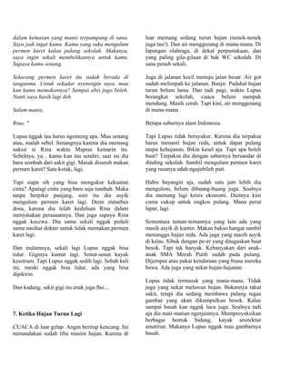 dalam kemasan yang manis terpampang di sana.         luar memang sedang turun hujan (nenek-nenek
Saya jadi ingat kamu. Kamu yang suka mengulum        juga tau!). Dan air menggenang di mana-mana. Di
permen karet kalau pulang sekolah. Makanya,          lapangan olahraga, di dekat perpustakaan, dan
saya ingin sekali membelikannya untuk kamu.          yang paling gila-gilaan di bak WC sekolah. Di
Supaya kamu senang.                                  sana penuh sekali.

Sekarang permen karet itu sudah berada di            Juga di jalanan kecil menuju jalan besar. Air got
tanganmu. Untuk sekadar nyenengin saya, mau          sudah melimpah ke jalanan. Banjir. Padahal hujan
kan kamu memakannya? Sampai abis juga boleh.         turun belum lama. Dan tadi pagi, waktu Lupus
Nanti saya kasih lagi deh.                           berangkat sekolah, cuaca belum nampak
                                                     mendung. Masih cerah. Tapi kini, air menggenang
Salam manis,                                         di mana-mana.

Rina. "                                              Betapa suburnya alam Indonesia.

Lupus nggak tau harus ngomong apa. Mau senang        Tapi Lupus tidak bersyukur. Karena dia terpaksa
atau, malah sebel. Senangnya karena dia memang       harus menanti hujan reda, untuk dapat pulang
naksir si Rina waktu Mapras kemarin itu.             tanpa kehujanan. Bikin kesel aja. Tapi apa boleh
Sebelnya, ya... kamu kan tau sendiri, saat ini dia   buat? Terpaksa dia dengan sabarnya bersandar di
baru sembuh dari sakit gigi. Masak disuruh makan     dinding sekolah. Sambil mengulum permen karet
permen karet? Satu kotak, lagi.                      yang rasanya udah ngujubileh pait.

Tapi siapa sih yang bisa mengukur kekuatan           Habis bayangin aja, sudah satu jam lebih dia
cinta? Apalagi cinta yang baru saja tumbuh. Maka     mengulum, belum dibuang-buang juga. Soalnya
tanpa berpikir panjang, sore itu dia asyik           dia memang lagi krisis ekonomi. Duitnya kini
mengulum permen karet lagi. Demi menebus             cuma cukup untuk ongkos pulang. Mana perut
dosa, karena dia telah keduluan Rina dalam           lapar, lagi.
menyatakan perasaannya. Dan juga supaya Rina
nggak kecewa. Dia sama sekali nggak peduli           Sementara teman-temannya yang lain ada yang
sama nasihat dokter untuk tidak memakan permen       masih asyik di kantin. Makan bakso hangat sambil
karet lagi.                                          menunggu hujan reda. Ada juga yang masih asyik
                                                     di kelas. Sibuk dengan pe-er yang ditugaskan buat
Dan malamnya, sekali lagi Lupus nggak bisa           besok. Tapi tak banyak. Kebanyakan dari anak-
tidur. Giginya kumat lagi. Senut-senut kayak         anak SMA Merah Putih sudah pada pulang.
kesetrum. Tapi Lupus nggak sedih lagi. Sebab kali    Dijemput atau pakai kendaraan yang biasa mereka
ini, meski nggak bisa tidur, ada yang bisa           bawa. Ada juga yang nekat hujan-hujanan.
dipikirin.
                                                     Lupus tidak termasuk yang mana-mana. Tidak
Dan kadang, sakit gigi itu enak juga lho....         juga yang nekat melawan hujan. Bukannya takut
                                                     sakit, tetapi dia sedang membawa pulang tugas
                                                     gambar yang akan dikumpulkan besok. Kalau
                                                     sampai basah kan nggak lucu juga. Soalnya tadi
7. Ketika Hujan Turun Lagi                           aja dia mati-matian ngerjainnya. Memproyeksikan
                                                     berbagai bentuk bidang, kayak arsitektur
CUACA di luar gelap. Angin bertiup kencang. Ini      amatiran. Makanya Lupus nggak mau gambarnya
menandakan sudah tiba musim hujan. Karena di         basah.
 