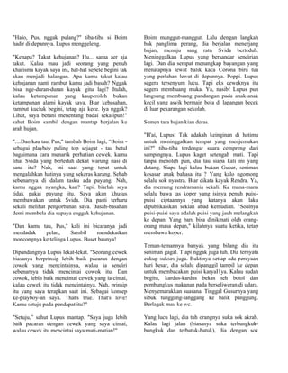 "Halo, Pus, nggak pulang?" tiba-tiba si Boim         Boim manggut-manggut. Lalu dengan langkah
hadir di depannya. Lupus menggeleng.                 bak panglima perang, dia berjalan menerjang
                                                     hujan, menuju sang ratu Svida berteduh.
"Kenapa? Takut kehujanan? Hu... sama aer aja         Meninggalkan Lupus yang bersandar sendirian
takut. Kalau mau jadi seorang yang penuh             lagi. Dan dia sempat menangkap bayangan yang
kharisma kayak saya ini, hal-hal sepele begini tak   menatapnya lewat balik kaca Corona biru tua
akan menjadi halangan. Apa kamu takut kalau          yang perlahan lewat di depannya. Poppi. Lupus
kehujanan nanti rambut kamu jadi basah? Nggak        segera tersenyum lucu. Tapi eks ceweknya itu
bisa nge-duran-duran kayak gitu lagi? Itulah,        segera membuang muka. Ya, nasib! Lupus pun
kalau ketampanan yang kauperoleh bukan               langsung membuang pandangan pada anak-anak
ketampanan alami kayak saya. Biar kebasahan,         kecil yang asyik bermain bola di lapangan becek
rambut kucluk begini, tetap aja kece. Iya nggak?     di luar pekarangan sekolah.
Lihat, saya berani menentang badai sekalipun!"
sahut Boim sambil dengan mantap berjalan ke          Semen tara hujan kian deras.
arah hujan.
                                                     "H'ai, Lupus! Tak adakah keinginan di hatimu
".:..Dan kau tau, Pus," tambah Boim lagi, “Boim -    untuk meninggalkan tempat yang menjemukan
sebagai playboy paling top sejagat - tau betul       ini?" tiba-tiba terdengar suara cempreng dari
bagaimana cara menarik perhatian cewek. kamu         sampingnya. Lupus kaget setengah mati. Tapi
lihat Svida yang berteduh dekat warung nasi di       tanpa menoleh pun, dia tau siapa kali ini yang
sana itu? Nah, ini saat yang tepat untuk             datang. Siapa lagi kalau bukan Gusur, seniman
mengalahkan hatinya yang sekeras karang. Sebab       kesasar anak bahasa itu ? Yang kalo ngomong
sebenarnya di dalam tasku ada payung. Nah,           selalu sok nyastra. Biar dikata kayak Rendra. Ya,
kamu nggak nyangka, kan? Tapi, biarlah saya          dia memang rendramania sekali. Ke mana-mana
tidak pakai payung itu. Saya akan khusus             selalu bawa tas koper yang isinya penuh puisi-
membawakan untuk Svida. Dia pasti terharu            puisi ciptaannya yang katanya akan laku
sekali melihat pengorbanan saya. Basah-basahan       dipublikasikan sekian abad kemudian. "Soalnya
demi membela dia supaya enggak kehujanan.            puisi-puisi saya adalah puisi yang jauh melangkah
                                                     ke depan. Yang baru bisa dinikmati oleh orang-
"Dan kamu tau, Pus," kali ini bicaranya jadi         orang masa depan," kilahnya suatu ketika, tetap
mendadak    pelan,     Sambil     mendekatkan        membawa koper.
moncongnya ke telinga Lupus. Buset baunya!
                                                     Teman-temannya banyak yang bilang dia itu
Dipandangnya Lupus lekat-lekat. "Seorang cewek       seniman gagal. T api nggak juga tuh. Dia ternyata
biasanya berprinsip lebih baik pacaran dengan        cukup sukses juga. Buktinya setiap ada perayaan
cowok yang mencintainya, walau ia sendiri            hari besar, dia selalu dipanggil tampil ke depan
sebenarnya tidak mencintai cowok itu. Dan            untuk membacakan puisi karyaI1ya. Kalau sudah
cowok, lebih baik mencintai cewek yang ia cintai,    begitu, kardus-kardus bekas teh botol dan
kalau cewek itu tidak mencintainya. Nah, prinsip     pembungkus makanan pada berseliweran di udara.
itu yang saya terapkan saat ini. Sebagai konsep      Menyemarakkan suasana. Tinggal Gusurnya yang
ke-playboy-an saya. That's true. That's love!        sibuk tunggang-langgang ke balik panggung.
Kamu setuju pada pendapat itu?"                      Berlagak mau ke wc.

"Setuju,” sahut Lupus mantap. "Saya juga lebih       Yang lucu lagi, dia tuh orangnya suka sok akrab.
baik pacaran dengan cewek yang saya cintai,          Kalau lagi jalan (biasanya suka terbungkuk-
walau cewek itu mencintai saya mati-matian!"         bungkuk dan terbatuk-batuk), dia dengan sok
 