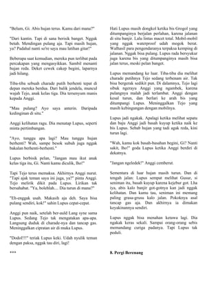 "Belum, Gi. Abis hujan terus. Kamu dari mana?"      Hati Lupus masih dongkol ketika bis Grogol yang
                                                    ditumpanginya berjalan perlahan, karena jalanan
"Dari kantin. Tapi di sana berisik banget. Nggak    di situ banjir. Lalu lintas macet total. Mobil-mobil
betah. Mendingan pulang aja. Tapi masih hujan,      yang nggak waterproof udah mogok berat.
ya? Padahal nanti so're saya mau latihan gitar!"    Walhasil para pengendaranya terpaksa kemping di
                                                    jalanan. Nggak bisa pulang. Lupus rada bersyukur
Beberapa saat kemudian, mereka pun terlibat pada    juga karena bis yang ditumpanginya masih bisa
percakapan yang mengasyikkan. Sambil menanti        jalan terus, meski pelan banget.
hujan reda. Deket cewek cakep begini, laparnya
jadi hilang.                                        Lupus memandang ke luar. Tiba-tiba dia melihat
                                                    charade putihnya Tejo sedang terbenam air. Tak
Tiba-tiba sebuah charade putih berhenti tepat di    bisa bergerak sedikit pun. Di dalamnya, Tejo lagi
depan mereka berdua. Dari balik jendela, muncul     sibuk ngerayu Anggi yang ngambek, karena
wajah Tejo, anak kelas tiga. Dia tersenyum manis    pulangnya malah jadi terlambat. Anggi dengan
kepada Anggi.                                       kesal turun, dan berlari ke arah bis yang
                                                    ditumpangi Lupus. Meninggalkan Tejo yang
"Mau pulang? Ayo saya anterin. Daripada             masih kebingungan dengan mobilnya.
kedinginan di situ."
                                                    Lupus jadi ngakak. Apalagi ketika melihat sepatu
Anggi kelihatan ragu. Dia menatap Lupus, seperti    dan baju Anggi jadi basah kuyup ketika naik ke
minta pertimbangan.                                 bis Lupus. Sebab hujan yang tadi agak reda, kini
                                                    turun lagi.
"Ayo, tunggu apa lagi? Mau tunggu hujan
berhenti? Wah, sampe besok subuh juga nggak         "Wah, kamu kok basah-basahan begini, Gi? Nanti
bakalan berhenti-berhenti."                         sakit, lho!" goda Lupus ketika Anggi berdiri di
                                                    dekatnya.
Lupus berbisik pelan, "Jangan mau ikut anak
kelas tiga itu, Gi. Nanti kamu diculik, lho!"       "Jangan ngeledek!" Anggi cemberut.

Tapi Tejo terus memaksa. Akhirnya Anggi nurut.      Sementara di luar hujan masih turun. Dan di
"Tapi ajak teman saya ini juga, ya?" pinta Anggi.   tengah jalan: Lupus sempat melihat Gusur, si
Tejo melirik dikit pada Lupus. Lirikan tak          seniman itu, basah kuyup karena kejebur got. Lha
bersahabat. "Ya, bolehlah.... Dia turun di mana?"   iya, abis kalo banjir got-gotnya kan jadi nggak
                                                    kelihatan. Dan kamu tau, seniman ini memang
"Eh-enggak usah. Makasih aja deh. Saya bisa         paling grasa-grusu kalo jalan. Pokoknya asal
pulang sendiri, kok!" sahin Lupus cepat-cepat.      tancap gas aja. Dan akhirnya ia dimakan
                                                    keyakinannya sendiri.
Anggi pun naik, setelah ber-auld Lang syne sama
Lupus. Sedang Tejo tak mengatakan apa-apa.          Lupus nggak bisa menahan ketawa lagi. Dia
Langsung duduk di charade-nya dan tancap gas.       ngakak keras sekali. Sampai orang-orang sebis
Meninggalkan cipratan air di muka Lupus.            memandang curiga padanya. Tapi Lupus tak
                                                    peduli.
"Dodol!!!" teriak Lupus keki. Udah nyulik teman
dengan paksa, nggak tau diri, lagi!

***                                                 8. Pergi Berenang
 