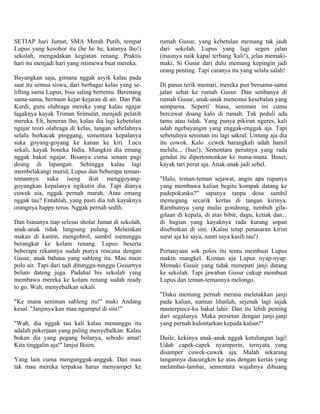 SETIAP hari Jumat, SMA Merah Putih, tempat           rumah Gusur, yang kebetulan memang tak jauh
Lupus yang kesohor itu (he he he, katanya lho!)      dari sekolah. Lupus yang lagi segen jalan
sekolah, mengadakan kegiatan renang. Praktis         (maunya naik kapal terbang 'kali!), jelas memaki-
hari itu menjadi hari yang istimewa buat mereka.     maki, Si Gusur dari dulu memang kepingin jadi
                                                     orang penting. Tapi caranya itu yang selalu salah!
Bayangkan saja, gimana nggak asyik kalau pada
saat itu semua siswa, dari berbagai kelas yang se-   Di panas terik memari, mereka pun bersama-sama
lifting sama Lupus, bisa saling bertemu. Berenang    jalan sehat ke rumah Gusur. Dan setibanya di
sama-sama, bermain kejar-kejaran di air. Dan Pak     rumah Gusur, anak-anak menemui kesebalan yang
Kurdi, guru olahraga mereka yang kalau ngajar        sempurna. Seperti' biasa, seniman ini cuma
lagaknya kayak Triman Srimulat, menjadi pelatih      bercawat doang kalo di rumah. Tak peduli ada
mereka. Eh, beneran lho, kalau dia lagi kebetulan    tamu atau tidak. Yang punya pikiran ngeres, kali
ngajar teori olahraga di kelas, tangan sebelahnya    udah ngebayangin yang enggak-enggak aja. Tapi
selalu berkacak pinggang, sementara kepalanya        sebetulnya seniman ini lagi sakral. Umung aja dia
suka goyang-goyang ke kanan ke kiri. Lucu            itu cowok. Kalo .cewek barangkali udah hamil
sekali, kayak boneka India. Mungkin dia emang        melulu... (hus!). Sementara perutnya yang rada
nggak bakat ngajar. Bisanya cuma senam pagi          gendut itu dipertontonkan ke mana-mana. Buset,
doang di lapangan. Sehingga kalau lagi               kayak tari perut aja. Anak-anak jadi sebel.
membelakangi murid, Lupus dan beberapa teman-
temannya suka iseng ikut menggoyang-                 "Halo, teman-teman sejawat, angin apa rupanya
goyangkan kepalanya ngikutin dia. Tapi dianya        yang membawa kalian begitu kompak datang ke
cuwek aia, nggak pernah marah. Atau emang            padepokanku?" sapanya tanpa dosa sambil
nggak tau? Entahlah, yang pasti dia tuh kayaknya     memegang secarik kertas di tangan kirinya.
orangnya happy terus. Nggak pernah sedih.            Rambutnya yang mulai gondrong, tumbuh gila-
                                                     gilaan di kepala, di atas bibir, dagu, ketiak dan...
Dan biasanya tiap selesai sholat Jumat di sekolah,   di bagian yang kayaknya rada kurang sopan
anak-anak tidak langsung pulang. Melainkan           disebutkan di sini. (Kalau tetap penasaran kirim
makan di kantin, mengobrol, sambil menunggu          surat aja ke saya, nanti saya kasih tau!)
berangkat ke kolam renang. Lupus beserta
beberapa rekannya sudah punya rencana dengan         Pertanyaan sok polos itu tentu membuat Lupus
Gusur, anak bahasa yang sableng itu. Mau main        makin mangkel. Kontan aja Lupus nyap-nyap.
polo air. Tapi dari tadi ditunggu-tunggu Gusurnya    Memaki Gusur yang tidak menepati janji datang
belum dateng juga. Padahal bis sekolah yang          ke sekolah. Tapi jawaban Gusur cukup membuat
membawa mereka ke kolam renang sudah ready           Lupus dan teman-temannya melongo.
to go. Wah, menyebalkan sekali.
                                                     "Daku memang pernah merasa meletakkan janji
"Ke mana seniman sableng itu!" maki Andang           pada kalian, namun lihatlah, sejenak lagi sajak
kesal. "Janjinya kan mau ngumpul di sini!"           masterpiece-ku bakal lahir. Dan itu lebih penting
                                                     dari segalanya. Maka persetan dengan janji-janji
"Wah, dia nggak tau kali kalau menunggu itu          yang pernah kulontarkan kepada kalian!"
adalah pekerjaan yang paling menyebalkan. Kalau
bukan dia yang pegang bolanya, sebodo amat!          Duile, kekinya anak-anak nggak ketulungan lagi!
Kita tinggalin aja!" lanjut Boim.                    Udah capek-capek nyamperin, ternyata yang
                                                     disamper cuwek-cuwek aja. Malah sekarang
Yang lain cuma mengangguk-angguk. Dan mau            tangannya diacungkm ke atas dengan kertas yang
tak mau mereka terpaksa harus menyamper ke           melambai-lambai, sementara wajahnya dibuang
 