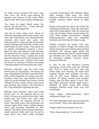 sisi kolam renang (ceritanya biar kayak orang       seseorang mendorongnya dari belakang.       Begitu
barat, gitu!), ada ibu-ibu yang langsung aja        cepat, sehingga Lupus kaget, dan            tulang
kepingin nyuci bajunya di dada Lupus. Dikira        keringnya terbentur keras di tepi kolam.    Lupus
papan cucian. Wah, Lupus dongkol setengah mati.     meringis kesakitan sambil terjatuh ke       dalam
                                                    kolam.
"Pus, kamu sih tinggal dikasih garam, lalu
dijemur, jadi deh ikan asin...." begitu anak-anak   Dengan susah payah dia naik ke atas kolam, dan
suka ngatain. Sialan nggak tuh!                     memandang sekelilingnya. Siapa tadi yang begitu
                                                    nakal telah mendorongnya? Tapi tak seorang pun
Tapi kali ini Lupus cukup cuwek. Begitu bis         yang patut dicurigai, karena masing-masing lagi
memasuki pekarangan parkir kolam renang, anak-      asyik sibuk dengan permainannya. Dengan
anak mulai berhamburan turun. Berlomba-lomba        terpincang-pincang, Lupus pun mengambil
memasuki pintu masuk yang sempit. Lalu              handuknya dan beristirahat di bangku kosong.
langsung masuk ke ruang ganti baju dan penitipan
barang. Beberapa menit kemudian, mereka semua       Sebentar kemudian, dia melihat Anto, anak
sudah berada di kolam renang. Yang paling seru      pendiam itu duduk di bangku atas sambil asyik
sih ngeliatin perlengkapan renangnya si Gusur.      dengan kekerannya (atau istilah kerennya teleskop
Buset tuh anak, tadi ngakunya segen berenang,       binokular). Dia memang nggak pernah ikut
tapi ternyata kini bawa masker, sepatu katak, dan   berenang. Katanya takut kena air. Kayak kambing
alat-alat menyelam lainnya. Lengkap deh, kayak      aja. Kebalikan dari Lupus. Lupus kalau melihat
penyelam-penyelam mutiara. Dan kerjaannya dari      air bawaannya kepingin berenang melulu.
tadi ya menyelam terus. Ngintipin bodi cewek        Keturunan bebek kali.
dari bawah air. Kayaknya semuanya itu memang
sudah dipersiapkan dan direncanakan dari rumah.     Si Anto ini dari tadi kerjaannya memang
                                                    meneropong cewek-cewek yang lagi berenang.
Sementara anak-anak yang lain mulai ramai           Dari Jumat ke Jumat, saat anak -anak yang
bermain polo air, kejar-kejaran. Tak seorang pun    lainnya pada asyik berenang, dia malah asyik
yang mempedulikan Pak Kurdi yang sibuk teriak-      mengatur strategi untuk mengintip. Gila bener
teriak melatih bagaimana cara renang yang baik.     anak itu! pikir Lupus. Makanya kalo orang
Kayaknya semua teori yang diajarkan di kelas,       pendiem itu kadang memang patut dicurigai.
selalu tak pernah berfungsi buat mereka. Karena     Apalagi yang sok frigid macam si Gusur. Pura-
setibanya di kolam renang, mereka semua punya       pura dingin, pura-pura menolak, nggak taunya...
gaya berenang yang seragam. Gaya berenang di        hehehehe, di kolam renang pada ketauan
kali. Yang penting bisa ngambang dan jalan.         belangnya. Mending kayak Lupus yang terus
                                                    terang begitu.
Beberapa menit kemudian, Lupus mulai jenuh
bermain polo air. Dia langsung naik ke atas         Lupus  dengan     terpincang-pincang            segera
kolam. Ceritanya mau latihan loncat indah. Maka     menghampiri bangku Anto.
dengan gaya 'bak Tarsan kota, pakai teriak
'auoooo...' segala, dia langsung meloncat ke        "Eh, kamu lihat nggak Siapa yang tadi ngejorokin
kolam. Tapi entah karena salah perhitungan atau     saya ke kolam?" tanya Lupus agak penasaran.
memang nggak bakat renang, walhasil dadanya
duluan yang menampar permukaan air. Wih,            "Jangan nuduh dong! Emangnya saya tau.”
sakitnya! Tapi bukan Lupus namanya kalau begitu
mudah menyerah. Maka sekali lagi dia naik ke        "Duile, ditanya begitu aja." Lupus jadi keki.
tepian kolam. Tapi belum sempat melompat,
 