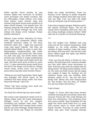 berdua nge-date. Secara otomatis, tip yang             betapa saya sangat mencintainya. Kamu tau,
biasanya dipakai buat wawancara itu merekam            biasanya cowok sekarang itu pandai mengobral
semua percakapan Lulu dengan cowoknya. Dan             cinta, sehingga membuat derita pada sang cewek.
bisa dibayangkan, betapa malunya Lulu ketika           Tapi saya tidak. Cinta saya pada Lulu adalah
besok paginya Lupus memutar ulang hasil                ibarat api olimpiade yang tak kunjung padam...!”
rekaman yang penuh rayuan-rayuan gombal itu di
depan seluruh keluarga. Lulu ngamuk berat. Dia         Lupus hanya manggut-manggut. Bukannya ngerti,
langsung mengacak-acak tempat tidur. Dan sejak         tapi ngantuk diceramahi begitu. Tapi dia toh
saat itu tak pernah terdengar lagi kisah kasih         senang, berarti masalahnya telah beres. Dan Lulu
tentang Lulu dengan cowok manapun. Sampai              pun senang mendengar usahanya berhasil. Sebab
kejadian sekarang ini.                                 sejak saat itu si pinokio itu tak pernah datang lagi.

Makanya Lupus kasihan. Sebetulnya dia benar-           ***
benar nggak mau memperalat adiknya untuk
menikmati hasil-hasil suapan itu. Dia hanya            Tapi Lulu tetaplah Lulu. Makhluk aneh yang
berprinsip seperti dulu : nggak mau ngecewain          Lupus pun tak bisa mengerti keinginannya. Sejak
orang yang ngasih makanan. Tapi kalau ada              kejadian itu, dia sering melamun. Bengong
maksud-maksud dibalik itu semua ya entar dulu.         sendirian di depan rumahnya. Lupus jadi curiga,
Bagaimanapun mengkomersilkan adik sendiri              apa adiknya telah kena pelet. Satu dua kali Lupus
adalah perbuatan yang kurang baik. Oleh karena         tanyai, adiknya nggak mau ngaku, tapi akhirnya
itu, pada suatu pagi, saat mereka berdua selalu        dia buka mulut juga.
bersama-sama berjalan ke tempat pemberhentian
bis yang jauh, saat udara masih begitu bersih dan      “Aneh, saya kok jadi mikirin si Pinokio itu. Saya
segar, saat bulan masih tersisa di barat (wi, puitis   kasihan. Dia telah begitu baik. Setelah ini berakhir
ni yel...), Lupus menawarkan jasanya untuk bicara      saya baru mikir bahwa semua kata-katanya itu
dari hati ke hati dengan cowok nekat itu. Sebagai      benar. Kata-kata yang selalu dia ucapkan kala dia
sesama remaja, sesama cowok. Asal saja Lulu            datang kemari. Dia begitu penuh perhatian. Kamu
punya alasan yang tepat untuk menolak cintanya.        tau. Pus, kalau saya butuh sesuatu, dak tak sengaja
                                                       saya ucapkan di depan dia, besoknya dia sati
“Bilang aja saya masih ingin belajar. Masih nggak      membawa barang yang saya butuhkan. Buku
mau terganggu oleh hal-hal seperti itu dan             pelajaran, rapido, cat air... dan saya jadi mersa
selebihnya bisa kamu karang sendiri. Kan kamu          hutang budi. Merasa dosa telah mengecewakan
bisaan kalo bohong!” sahut Lulu.                       dia. Saya kasihan. Saya kok jahat, ya? Padahal
                                                       bisa saja saya belajar mencintainya.”
“Sialan! Tapi kamu memang serius masih mau
konsentrasi ke pelajaran kan?”                         Lupus tertegun.

“Iya dong! Kan sebentar lagi saya ujian esempe.”       “Enggak, Lu. Kamu salah kalau kamu memulai
                                                       mencintai seseorang dari rasa kasihan. Kamu akan
Dan sorenya Lupus langsung ke rumah cowok itu.         menyesal. Percaya deh. Oke, untuk beberapa saat
Datang dengan sopan dan penuh kekeluargaan.            kamu bisa mencintainya. Tapi selanjutnya kamu
Sehingga cowok itu pun bisa mengerti.                  akan merasa terjebak. Ingin melepaskan diri tapi
Jawabannya pun terdengar sopan sekali, “Saya           nggak bisa. Kamu masih terlalu kecil, Lu, untuk
mengerti. Okehlah kalau memang belum saatnya           serius pacaran seperti itu. Kamu masih butuh
bagi dia, saya akan menunggu. Sampai kapan pun.        banyak mencoba. Seseorang itu untuk memilih
Sampai dia merasa siap. Sampai dia menyadari           pilihan yang tepat, butuh menjajaki beberapa
 