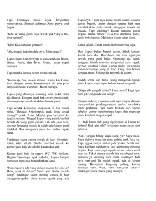 Tapi keduanya mulai asyik bergantian                 Lupusnya. Tentu saja kalau bukan dalam suasana
meneropong. Sampai akhirnya Anto punya usul          gawat begini, Lupus dengan senang hati mau
bagus.                                               membukakan pintu untuk mengajak cewek itu
                                                     masuk. Tapi sekarang? Dalam suasana gawat
"Kita ke ruang ganti baju cewek yuk? Asyik lho,      begini, mana berani? Bisa-bisa diteriaki gadis-
bisa ngintip!"                                       gadis sekelurahan. Makanya Lupus tetap diam.

"Idih! Kalo ketauan gimana?"                         Lama sekali. Canda-canda itu belum reda juga.

"Ah, enggak bakalan deh. Ayo. Mau nggak?"            Dan Lupus belum berani keluar. Sibuk komat-
                                                     kamit baca doa. Boro-boro deh mau ngintipin
Lupus nurut. Dan ternyata di sana udah ada Boim,     cewek yang ganti baju. Ngomong aja nggak
Gusur, Andy, dan Irvan. Buset, kalah cepat           sanggup. Itulah, niat-niat yang nakal pasti nggak
rupanya. .                                           pernah diridhoi Tuhan. Lupus mulai mengutuki
                                                     teman-temannya yang di luar. Yang bisa berlari
Tapi mereka semua belum berani masuk.                dengan aman. Sedang dia terjebak di dalam.

"Kamu aja, Pus, masuk duluan.. Kamu kan kurus,       Sudah lebih dari lima orang mengetuk-ngetuk
bisa dengan aman bersembunyi di pilar-pilar          pintu Lupus, tapi Lupus belum berani bergerak.
tanpa kelihatan. Cepetan!" Boim merayu.
                                                     "Siapa sih yang di dalam? Lama amat? Lagi nge-
Lupus yang dasarnya memang suka nekat, mau           bom ya? Jangan di situ dong!"
aja disuruh. Dengan lagak bak teroris profesional,
dia menyusup masuk ke dalam kamar ganti.             Sampai akhirnya suasana jadi sepi. Lupus dengan
                                                     menajamkan pendengarannya mulai membuka
Tapi sedetik kemudian anak-anak di luar mulai        pintu perlahan. Tapi suara bisikan dari kamar
ribut, "Bahaya! Sekelompok anak kelas sosial         sebelah cukup membuatnya kaget dan menutup
datang!" pekik Anto. Mereka pun berlarian ke         pintu kembali dengan cepat.
segala penjuru. Tinggal Lupus yang panik, berdiri
berada di ruang ganti cewek. Tak ada jalan lain,     "... Jadi kamu tadi yang ngejorokin si Lupus ke
dia pun langsung masuk ke salah satu kamar ganti     kolam? Kok gitu sih?" terdengar suara pelan dari
terdekat. Dan mengunci pintu dari dalam rapat-       sebelah.
rapat.
                                                     "Sst... jangan bilang siapa-siapa, ya? Saya malu.
Terdengar suara cewek-cewek di luar. Berteriak-      Saya tadinya iseng aja mau godain anak lucu itu.
teriak ribut sekali. Sambil berebut masuk ke         Tapi nggak taunya malah jadi celaka. Sedih deh.
kamar ganti baju di sebelah kanan dan kiri.          Saya kasihan melihatnya jadi terpincang-pincang
                                                     begitu. Tapi, saya juga nggak berani minta maaf
Kamar ganti baju itu seperti WC- WC bioskop.         saat itu. Takut dianya marah lalu membenci saya.
Bagian bawahnya agak terbuka, Lupus hampir           Gimana ya sekarang cara minta maafnya? Tadi
menahan napas tak berani berkata-kata.               saya cari-cari dia sudah nggak ada di kolam
                                                     renang. Barangkali langsung pulang, karena
"Hm, rupanya ada yang duluan masuk ke sini, ya?      kakinya sakit. Wah, saya menyesal sekali!"
Halo, siapa di dalam? Yanti, ya? Ikutan masuk        terdengar suara cewek yang satunya.
dong!" terdengar suara seorang cewek di luar
menggedor-gedor pintu kamar ganti yang ada
 