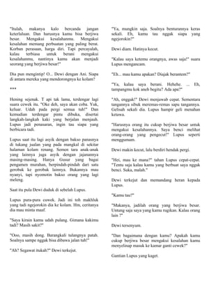 "Itulah, makanya kalo bercanda jangan              "Ya, mungkin saja. Soalnya benturannya keras
keterlaluan. Dan harusnya kamu bisa berjiwa        sekali. Eh, kamu tau nggak siapa yang
besar. Mengakui kesalahanmu. Mengakui              ngejorokin?"
kesalahan memang perbuatan yang paling berat.
Korban perasaan, harga diri. Tapi percayalah,      Dewi diam. Hatinya kecut.
kalau     terbiasa  untuk    berani mengakui
kesalahanmu, nantinya kamu akan menjadi            "Kalau saya ketemu orangnya, awas saja!" suara
seorang yang berjiwa besar!"                       Lupus mengancam.

Dia pun mengintip! O... Dewi dengan Ani. Siapa     "Eh... mau kamu apakan? Diajak berantem?"
di antara mereka yang mendorongnya ke kolam?
                                                   "Ya, kalau saya berani. Hehehe. ...            Eh,
***                                                tampangmu kok aneh begitu? Ada apa?"

Hening sejenak. T api tak lama, terdengar lagi     "Ah, enggak!" Dewi menjawab cepat. Sementara
suara cewek itu. "Oke deh, saya akan coba. Yuk,    tangannya sibuk meremas-remas sapu tangannya.
keluar. Udah pada pergi semua tuh!" Dan            Gelisah sekali dia. Lupus hampir geli menahan
kemudian terdengar pintu dibuka, disertai          ketawa.
langkah-langkah kaki yang berjalan menjauh.
Lupus jadi penasaran, ingin tau siapa yang         "Harusnya orang itu cukup berjiwa besar untuk
berbicara tadi.                                    mengakui kesalahannya. Saya benci melihat
                                                   orang-orang yang pengecut!" Lupus seperti
Lupus saat itu lagi asyik dengan bakso panasnya    menggumam.
di tukang jualan yang pada mangkal di sekitar
halaman kolam renang. Semen tara anak-anak         Dewi makin kecut, lalu berdiri hendak pergi.
yang lainnya juga asyik dengan jajanannya
masing-masing. Hanya Gusur yang bagai              "Hei, mau ke mana?" tahan Lupus cepat-cepat.
pengamen murahan, berpindah-pindah dari satu       "Tentu saja kalau kamu yang berbuat saya nggak
gerobak ke gerobak lainnya. Bukannya mau           benci. Suka, malah."
nyanyi, tapi nyomotin bakso orang yang lagi
meleng.                                            Dewi terkejut dan memandang heran kepada
                                                   Lupus.
Saat itu pula Dewi duduk di sebelah Lupus.
                                                   "Kamu tau?"
Lupus pura-pura cuwek. Jadi ini toh makhluk
yang tadi ngejorokin dia ke kolam. Hm, ceritanya   "Makanya, jadilah orang yang berjiwa besar.
dia mau minta maaf.                                Untung saja saya yang kamu rugikan. Kalau orang
                                                   lain ?"
"Saya kirain kamu udah pulang. Gimana kakimu
tadi? Masih sakit?"                                Dewi tersenyum.

"Ooo, masih dong. Barangkali tulangnya patah.      "Dan bagaimana dengan kamu? Apakah kamu
Soalnya sampe nggak bisa dibawa jalan tuh!"        cukup berjiwa besar mengakui kesalahan kamu
                                                   menyelinap masuk ke kamar ganti cewek?"
"Ah? Segawat itukah?" Dewi terkejut.
                                                   Gantian Lupus yang kaget.
 