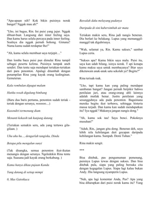 "Apa-apaan nih? Kok bikin puisinya norak             Bawalah daku melayang padanya
banget? Nggak mau ah!"
                                                     Daripada di sini kubersimbah air mata
"Lho, ini bagus, Rin. Ini puisi yang jujur. Nggak
dibuat-buat. Langsung dari inner feeling saya.       Teriakan makin seru, Rina jadi nangis beneran.
Dan kamu harus selalu percaya pada inner feeling.    Dia berlari ke belakang. Lupus yang memanggil-
Soalnya dia nggak pernah bohong. Gimana?             manggil tak digubrisnya.
Nama kamu sudah terdaptar lho!"
                                                     "Wah, selamat ya, Rin. Kamu sukses," sambut
"Ah, kamu selalu membuat saya terjepit....”          Lupus ceria.

Dan lomba baca puisi pun dimulai Rina tampil         "Sukses apa? Kamu bikin saya malu. Puisi itu,
sebagai peserta kelima. Puisinya tampak aneh         saya kan udah bilang, isinya norak. T api kenapa
sendiri. Dan tentu saja mendapat teriakan-teriakan   kamu maksa saya untuk membacanya? Biar saya
dari para penonton. Apalagi ditambah dengan          diketawain anak-anak satu sekolah ya? Begitu?"
penampilan Rina yang kayak orang kedinginan.
Gemeteran.                                           Rina terisak-isak.

Kala rembulan dipagut malam                          "Lho, tapi kamu kan yang paling mendapat
                                                     sambutan hangat? Jangan pernah berpikir bahwa
Hatiku resah digulung bimbang                        penilaian juri, atau orang-orang ahli lainnya
                                                     adalah mutlak benar. Justru penilaian yang
(Baru dua baris pertama, penonton sudah teriak -     sesungguhnya ada pada penonton. Bagaimana
teriak dengan serunya, wooooo....)                   mereka begitu ikut terbawa, sehingga histeria
                                                     massa terjadi. Dan kamu kan sudah mendapatkan
Kusendiri termenung diam                             itu? Iya nggak? Makanya jangan nangis dong."

Menanti kekasih tak kunjung datang                   "Ah, kamu sok tau! Saya benci. Pokoknya
                                                     musuhan!"
(Teriakan semakin seru, ada yang tertawa gila-
gilaan. )                                            "Aduh, Rin,. jangan gitu dong. Beneran deh, saya
                                                     lebih rela kehilangan duit gocapan daripada
Uhu uhu hu..., dengarlah tangisku, Dinda             kehilangan kamu. Sumpah. Demi Tuhan."

Betapa pilu mengalun sunyi                           Rina makin sengit.

(Tak disangka, semua penonton ikut-ikutan            ***
menangis dengan serunya. Ngeledekin Rina tentu
saja. Suasana jadi kayak orang berkabung. )          Bisa ditebak, pas pengumuman pemenang,
                                                     puisinya Lupus tewas dengan sukses. Dan bisa
Kama hanya dikau pujaan Kanda                        ditebak pula, siapa yang paling bersuka cita
                                                     dengan kegagalan Lupus. Siapa lagi kalau bukan
Yang datang di setiap mimpi                          Andy. Dia langsung nyamperin Lupus.

0, Mas Gatotkaca                                     "Nah, apa lagi komentar Anda, Pus? Apa yang
                                                     bisa diharapkan dari puisi norak kamu itu? Yang
 