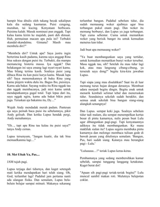 hampir bisa ditulis oleh tukang becak sekalipun     terlambat bangun. Padahal sebelum tidur, dia
kala dia sedang kasmaran. Puisi cengeng,            sudah memasang weker ajaibnya agar bisa
murahan, tai kucing. Kenyataan berbicara.           terbangun pukul enam pagi. Dan weker itu
Puisimu kalah. Masuk nominasi pun enggak. Tapi      memang berbunyi, dan Lupus ya juga terbangun.
kalau kamu kirim ke majalah, pasti deh dimuat.      Tapi cuma sebentar. Cuma untuk mematikan
Huh, permainan macam apa pula ini? Terbukti         weker yang berisik banget itu untuk kemudian
skandal-skandalmu. Gimana? Masih mau                menerus kan tidur.
membela diri?"
                                                    Jadi buat apa memasang weker?
"Membela diri? Untuk apa? Saya justru ingin
berterima kasih padamu, karena saya anggap Rina     "Ya buat membangunkan saya yang tertidur,
bisa sukses dengan puisi itu. Terbukti, dia mampu   untuk kemudian mematikan bunyi weker tersebut.
memancing histeria massa. Iya nggak? Dan            Masa nggak tau, sih? Setelah itu mau tidur lagi
belakangan ini saya emang lagi nyari-nyari kamu.    kek, atau mau langsung cibang-cibung, ya
Mau bilang terima kasih. Soalnya puisi yang         terserah saya dong!" begitu kira-kira jawaban
dibaca Rina itu kan puisi karya kamu. Masak lupa    Lupus.
sih? Saya menemukannya di buku Rina yang
kamu pinjem waktu dulu itu. Bagus lho, puisinya.    Tapi siapa yang mau disalahkan? Saat itu di luar
Kamu ada bakat. Sayang waktu itu Rina nggak tau     memang turun hujan dengan derasnya. Membuat
dan nggak membacanya, jadi misi kamu untuk          udara menjadi begitu dingin. Begitu enak untuk
mendapatkannya gagal total. Tapi lepas dari itu,    menarik kembali selimut tebal dan meneruskan
saya nggak ngira, kamu ada bakat bikin puisi        tidur. Seandainya sekolah sudah berakhir, dan
juga. Teruskan aja bakatmu itu, Dy...."             semua anak sekolah bisa bangun siang-siang
                                                    alangkah senangnya!
Wajah Andy mendadak merah padam. Pantesan
aja saya pernah baca puisi itu sebelumnya, pikir    Dan Lupus. sempat keki juga. Soalnya sebelum
Andy gelisah. Dan ketika Lupus hendak pergi,        tidur tadi malam, dia sempat menempelkan kertas
Andy menahannya.                                    besar di pintu kamarnya, nulis pesan buat Lulu
                                                    agar dibangunkan pagi-pagi. Tapi kenyataannya
"Eh..., tapi apa Rina tau kalau itu puisi saya?"    adiknya itu tidak membangunkan. Ke mana
tanya Andy cemas.                                   makhluk sialan itu? Lupus segera membuka pintu
                                                    kamarnya dan melongo membaca tulisan gede di
Lupus tersenyum, "Jangan kuatir, dia tak bisa       bawah pesan yang ditulisnya semalam. 'Bangun,
memaafkanmu lagi...."                               Pus, hari sudah siang. Katanya mau berangkat
                                                    pagi - Lulu.'

                                                    "Luluuuuu....!" teriak Lupus keras-keras.
10. Met Ultah Ya, Pus....
                                                    Pembantunya yang sedang membersihkan kamar
JAM tujuh pagi.                                     sebelah, sampai tunggang langgang ketakutan.
                                                    Kaget berat doi!
Lupus terjaga dari tidurnya, dan kaget setengah
mati ketika mendapatkan hari telah siang. Oh,       "Apaan sih pagi-pagi teriak-teriak begitu!" Lulu
God, terlambat lagi! Padahal jam pertama nanti      muncul sambil makan roti. Mulutnya belepotan
ada ulangan fisika. Dan semalam, Lupus bela-        coklat.
belain belajar sampai mitnait. Makanya sekarang
 