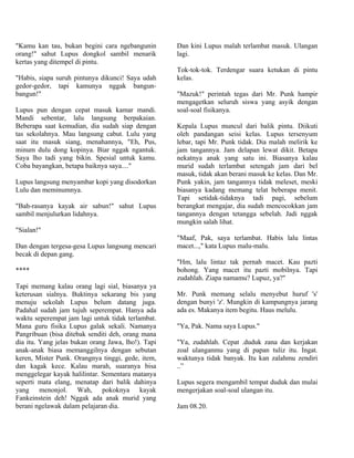 "Kamu kan tau, bukan begini cara ngebangunin        Dan kini Lupus malah terlambat masuk. Ulangan
orang!" sahut Lupus dongkol sambil menarik          lagi.
kertas yang ditempel di pintu.
                                                    Tok-tok-tok. Terdengar suara ketukan di pintu
"Habis, siapa suruh pintunya dikunci! Saya udah     kelas.
gedor-gedor, tapi kamunya nggak bangun-
bangun!"                                            "Mazuk!" perintah tegas dari Mr. Punk hampir
                                                    mengagetkan seluruh siswa yang asyik dengan
Lupus pun dengan cepat masuk kamar mandi.           soal-soal fisikanya.
Mandi sebentar, lalu langsung berpakaian.
Beberapa saat kemudian, dia sudah siap dengan       Kepala Lupus muncul dari balik pintu. Diikuti
tas sekolahnya. Mau langsung cabut. Lulu yang       oleh pandangan seisi kelas. Lupus tersenyum
saat itu masuk siang, menahannya, "Eh, Pus,         lebar, tapi Mr. Punk tidak. Dia malah melirik ke
minum dulu dong kopinya. Biar nggak ngantuk.        jam tangannya. Jam delapan lewat dikit. Betapa
Saya lho tadi yang bikin. Spesial untuk kamu.       nekatnya anak yang satu ini. Biasanya kalau
Coba bayangkan, betapa baiknya saya...."            murid sudah terlambat setengah jam dari bel
                                                    masuk, tidak akan berani masuk ke kelas. Dan Mr.
Lupus langsung menyambar kopi yang disodorkan       Punk yakin, jam tangannya tidak meleset, meski
Lulu dan meminumnya.                                biasanya kadang memang telat beberapa menit.
                                                    Tapi setidak-tidaknya tadi pagi, sebelum
"Bah-rasanya kayak air sabun!" sahut Lupus          berangkat mengajar, dia sudah mencocokkan jam
sambil menjulurkan lidahnya.                        tangannya dengan tetangga sebelah. Jadi nggak
                                                    mungkin salah lihat.
"Sialan!"
                                                    "Maaf, Pak, saya terlambat. Habis lalu lintas
Dan dengan tergesa-gesa Lupus langsung mencari      macet...," kata Lupus malu-malu.
becak di depan gang.
                                                    "Hm, lalu lintaz tak pernah macet. Kau pazti
****                                                bohong. Yang macet itu pazti mobilnya. Tapi
                                                    zudahlah. Ziapa namamu? Lupuz, ya?"
Tapi memang kalau orang lagi sial, biasanya ya
keterusan sialnya. Buktinya sekarang bis yang       Mr. Punk memang selalu menyebut huruf 's'
menuju sekolah Lupus belum datang juga.             dengan bunyi 'z'. Mungkin di kampungnya jarang
Padahal sudah jam tujuh seperempat. Hanya ada       ada es. Makanya item begitu. Haus melulu.
waktu seperempat jam lagi untuk tidak terlambat.
Mana guru fisika Lupus galak sekali. Namanya        "Ya, Pak. Nama saya Lupus."
Pangribuan (bisa ditebak senditi deh, orang mana
dia itu. Yang jelas bukan orang Jawa, lho!). Tapi   "Ya, zudahlah. Cepat .duduk zana dan kerjakan
anak-anak biasa memanggilnya dengan sebutan         zoal ulanganmu yang di papan tuliz itu. Ingat.
keren, Mister Punk. Orangnya tinggi, gede, item,    waktunya tidak banyak. Itu kan zalahmu zendiri
dan kagak kece. Kalau marah, suaranya bisa          ..”
menggelegar kayak halilintar. Sementara matanya
seperti mata elang, menatap dari balik dahinya      Lupus segera mengambil tempat duduk dan mulai
yang menonjol. Wah, pokoknya kayak                  mengerjakan soal-soal ulangan itu.
Fankeinstein deh! Nggak ada anak murid yang
berani ngelawak dalam pelajaran dia.                Jam 08.20.
 