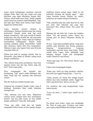 Lupus masih kebingungan menekuni soal-soal            sendirinya karena tertiup angin. Sebab di sini
ulangan fisika. Baru satu dari empat soal yang        kebetulan memang tak banyak angin, " sahut
diberikan yang dapat dikerjakan dengan baik.          Lupus berusaha tenang. Padahal, tau sendiri,
Sisanya, masih tanda tanya besar. Sialan, padahal     jempolnya aja sampai mengerut ketakutan.
semua rumus itu semalem sudah dihapalkan. Tapi,
kok lupa lagi? Mana mata rasanya sepet banget.        "Nah, yukurlah kalau kau zadar akan hal itu. Dan
Nggak bisa terbuka lebar.                             kau tentu tahu hukuman apa yang akan
                                                      kauterima? Oke, zilakan keluar. The sooner the
Lupus      mencoba      mencari      bantuan     ke   better. "
sekelilingnya. Matanya berputar-putar bak maling
profesiona!. Hampir semua anak lagi asyik             Memang tak ada jalan lain. Lupus pun terpaksa
dengan contekannya. Ada yang terselip di lipatan      keluar. Tak ada gunanya protes. Kamu tau,
lengan baju, ada yang di balik rok, ada yang nekat    seorang guru itu punya kekuasaan absolut di
di balik kertas ulangan. Tetapi, tetap aja wajahnya   kelas.
menunjukkan kebingungan. Karena fisika
memang pelajaran paling menyebalkan. Sudah            Di luar,. Lupus jadi mendadak ngetop. Anak kelas
tahu rumusnya, belum tentu bisa mengerjakan.          sebelah yang kebetulan lagi kosong pelajaran,
Makanya Lupus suka kagum berat sama Einstein          langsung         mengerumuninya.       Langsung
yang jago fisika itu.                                 menanyakan soal-soal mana yang keluar. Sebab
                                                      setelah kelas Lupus, kelas sebelahlah yang
Pilihan pun jatuh ke tetangga sebelah. Saat itu       kebagian ulangan. Lupus jadi kebingungan
Herumoko, yang duduk di sebelah, sedang asyik         sendiri. Ditarik ke sana kemari.
dengan contekannya.
                                                      "Kamu jago juga, Pus. Bisa keluar duluan," puji
"Her, tukeran dong kertas jawabannya. Saya baru       Lia kagum.
ngerjain nomer satu dan tiga. Kamu yang lain
bisa?" bisik Lupus pelan.                             Lupus cuma mengangguk-angguk.

Heru.    mengangguk,      dan   transaksi    pun      “Kalau gitu, kasih tau dong jawabnya sekalian,
berlangsung. Tapi, seperti sudah dibilangin tadi,     biar nanti saya nggak bingung lagi...," rayu Lia.
kalau orang lagi sial, memang suka keterusan
sialnya.                                              "Aduh, gimana, ya? Kalau abis ulangan begini,
                                                      pikiran saya suka mendadak suntuk. Nggak bisa
Dan Mr. Punk pun melihat transaksi tadi.              mikir yang berat-berat. Jadi ya sori aja, ya?"

Langsung aja nyamperin bangku Lupus yang di           Lia. cemberut, dan yang mengerubungi Lupus
belakang. Sementara Heru sudah ketakutan              makin banyak.
setengah mati.
                                                      "Leave me alone...," keluh Lupus sambil lari ke
"Nah, zekarang saya mau tanya. Bagaimana              kantin.
caranya kertaz ulangan Heru biza tranzmigrazi
kemari? Apa kau pikir kertaz itu biza pindah          ***
dengan zendirinya?" tanya Mr. Punk galak.
                                                      Pas keluar main kedua, Lupus pun menghadap
"Tentu saja tidak. Anda kan tak hendak                Mr. Punk di ruang guru. Ceritanya mau minta
mengatakan bahwa kertas ini bisa ngungsi dengan       grasi supaya diperbolehkan ikut ulangan susulan.
 