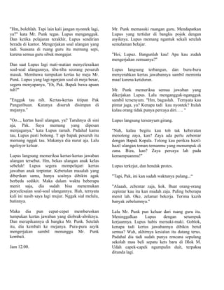 "Hm, bolehlah. Tapi lain kali jangan nyontek lagi,   Mr. Punk memasuki ruangan guru. Mendapatkan
ya?" kata Mr. Punk tegas. Lupus mengangguk.          Lupus yang tertidur di bangku pojok dengan
Dan ketika pelajaran terakhir, Lupus sendirian       asyiknya. Lupus memang ngantuk sekali setelah
berada di kantor. Mengerjakan soal ulangan yang      semalaman belajar.
tadi. Suasana di ruang guru itu memang sepi,
karena semua guru sibuk mengajar.                    "Hei, Lupuz. Bangunlah kau! Apa kau zudah
                                                     mengerjakan zemuanya?"
Dan saat Lupus lagi mati-matian menyelesaikan
soal-soal ulangannya, tiba-tiba seorang pesuruh      Lupus langsung terbangun, dan buru-buru
masuk. Membawa tumpukan kertas ke meja Mr.           menyerahkan kertas jawabannya sambil meminta
Punk. Lupus yang lagi ngerjain soal di meja besar,   maaf karena ketiduran.
segera menyapanya, "Eh, Pak. Bapak bawa apaan
tuh?"                                                Mr. Punk memeriksa semua jawaban yang
                                                     dikerjakan Lupus. Lalu mengangguk-ngangguk
"Enggak tau nih. Kertas-kertas titipan Pak           sambil tersenyum. "Hm, baguslah. Ternyata kau
Pangaribuan. Katanya disuruh disimpan di             pintar juga, ya? Kenapa tadi kau nyontek? Itulah
mejanya.”                                            kalau orang tidak punya percaya diri. . .. "

"Oo..., kertas hasil ulangan, ya? Taruhnya di sini   Lupus langsung tersenyum girang.
aja, Pak. Saya memang yang dipesan
menjaganya," kata Lupus ramah. Padahal kamu          "Nah, kalau begitu kau toh tak keberatan
tau, Lupus pasti bohong. T api bapak pesuruh itu     menolong zaya, kan? Zaya ada perlu zebentar
memang nggak tau. Makanya dia nurut aja. Lalu        dengan Bapak Kepala. Tolong kau perikza hazil-
ngeloyor keluar.                                     hazil ulangan teman-temanmu yang menumpuk di
                                                     zana. Biza, kan? Zaya percaya lah pada
Lupus langsung memeriksa kertas-kertas jawaban       kemampuanmu!"
ulangan tersebut. Hm, bekas ulangan anak kelas
sebelah! Lupus segera mempelajari kertas             Lupus terkejut, dan hendak protes.
jawaban anak terpintar. Kebetulan masalah yang
diberikan sama, hanya soalnya dibikin agak           "Tapi, Pak, ini kan sudah waktunya pulang...“
berbeda sedikit. Maka dalam waktu beberapa
menit saja, dia sudah bisa menemukan                 "Alaaah, zebentar zaja, kok. Buat orang-orang
penyelesaian soal-soal ulangannya. Huh, ternyata     zepintar kau itu kan mudah zaja. Paling beberapa
kali ini nasib saya lagi mujur. Nggak sial melulu,   menit lah. Oke, zelamat bekerja. Terima kazih
batinnya.                                            banyak zebelumnya."

Maka dia pun cepat-cepat membereskan                 Lalu Mr. Punk pun keluar dari ruang guru itu.
tumpukan kertas jawaban yang diobrak-abriknya.       Meninggalkan     Lupus    dengan     setumpuk
Dan merapikannya di bangku Mr. Punk. Setelah         kerjaannya. Lupus habis memaki-maki. Goblok,
itu, dia kembali ke mejanya. Pura-pura asyik         kenapa tadi kertas jawabannya dibikin betul
mengerjakan sambil menunggu Mr. Punk                 semua? Wah, akhirnya kesialan itu datang terus.
kembali.                                             Padahal dia tadi sudah punya rencana sepulang
                                                     sekolah mau beli sepatu kets baru di Blok M.
Jam 12.00.                                           Udah capek-capek ngumpulin duit, terpaksa
                                                     ditunda lagi.
 