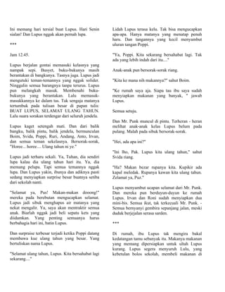 Ini memang hari tersial buat Lupus. Hari Senin       Lidah Lupus terasa kelu. Tak bisa mengucapkan
sialan! Dan Lupus nggak akan pernah lupa.            apa-apa. Hanya matanya yang menatap penuh
                                                     haru. Dan tangannya yang kecil menyambut
***                                                  uluran tangan Poppi.

Jam 12.45.                                           "Ya, Poppi. Kita sekarang bersahabat lagi. Tak
                                                     ada yang lebih indah dari itu...."
Lupus berjalan gontai memasuki kelasnya yang
nampak sepi. Busyet, buku-bukunya masih              Anak-anak pun bersorak-sorak riang.
berantakan di bangkunya. Tasnya juga. Lupus jadi
mengutuki teman-temannya yang nggak solider.         "Kita ke mana nih makannya?" sahut Boim.
Ninggalin semua barangnya tanpa terurus. Lupus
pun melangkah masuk. Membenahi buku-                 "Ke rumah saya aja. Siapa tau ibu saya sudah
bukunya yang berantakan. Lalu memasuk-               menyiapkan makanan yang banyak, " jawab
masukkannya ke dalam tas. Tak sengaja matanya        Lupus.
tertumbuk pada tulisan besar di papan tulis:
BUAT LUPUS, SELAMAT ULANG TAHUN.                     Semua setuju.
Lalu suara sorakan terdengar dari seluruh jendela.
                                                     Dan Mr. Punk muncul di pintu. Terheran - heran
Lupus kaget setengah mati. Dan dari balik            melihat anak-anak kelas Lupus belum pada
bangku, balik pintu, balik jendela, bermunculan      pulang. Malah pada sibuk bersorak-sorak.
Boim, Svida, Poppi, Ruri, Andang, Anto, Irvan,
dan semua teman sekelasnya. Bersorak-sorak,          "Hei, ada apa ini?"
"Horee... horee.... Ulang tahun ni ye."
                                                     "Ini lho, Pak. Lupus kita ulang tahun," sahut
Lupus jadi terharu sekali. Ya, Tuhan, dia sendiri    Svida riang.
lupa kalau dia ulang tahun hari itu. Ya, dia
memang pelupa. Tapi semua temannya nggak             "Ha? Makan bezar rupanya kita. Kupikir ada
lupa. Dan Lupus yakin, ibunya dan adiknya pasti      kapal meledak. Rupanya kawan kita ulang tahun.
sedang menyiapkan surprise besar buatnya setiba      Zelamat ya, Puz."
dari sekolah nanti.
                                                     Lupus menyambut ucapan selamat dari Mr. Punk.
"Selamat ya, Pus! Makan-makan dooong!"               Dan mereka pun berduyun-duyun ke rumah
mereka pada berebutan mengucapkan selamat.           Lupus. Irvan dan Roni sudah menyiapkan dua
Lupus jadi sibuk menghapus air matanya yang          mini-bis. Semua ikut, tak terkecuali Mr. Punk. -
nekat mengalir. Ya, saya akan mentraktir semua       Semua bernyanyi gembira sepanjang jalan, meski
anak. Biarlah nggak jadi beli sepatu kets yang       duduk berjejalan serasa sarden.
diidamkan. Yang penting semuanya harus
berbahagia hari ini, batin Lupus.                    ***

Dan surpraise terbesar terjadi ketika Poppi datang   Di rumah, ibu Lupus tak mengira bakal
membawa kue ulang tahun yang besar. Yang             kedatangan tamu sebanyak itu. Makanya makanan
bertuliskan nama Lupus.                              yang memang dipersiapkan untuk ultah Lupus
                                                     kurang. Lupus segera menyuruh Lulu, yang
"Selamat ulang tahun, Lupus. Kita bersahabat lagi    kebetulan bolos sekolah, membeli makanan di
sekarang...."
 