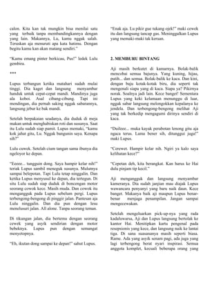 calon. Kita kan tak mungkin bisa menilai satu       “Enak aja. Lu pikir gue tukang ojek!” maki cewek
yang terbaik tanpa membandingkannya dengan          itu dan langsung tancap gas. Meninggalkan Lupus
yang lain. Makannya, Lu, kamu nggak salah.          yang memaki-maki tak keruan.
Teruskan aja menuruti apa kata hatimu. Dengan
begitu kamu kan akan matang sendiri.”

“Kamu emang pinter berkicau, Pus!” ledek Lulu       2. MEMBURU BINTANG
gembira.
                                                    Aji masih berkutet di kamarnya. Bolak-balik
***                                                 mencobai semua bajunya. Yang kuning, hijau,
                                                    putih... dan semua. Bolak-balik ke kaca. Dan kini,
Lupus terbangun ketika matahari sudah mulai         dengan baju kotak-kotak biru, dia seperti tak
tinggi. Dia kaget dan langsung menyambar            mengenali siapa yang di kaca. Siapa ya? Pikirnya
handuk untuk cepat-cepat mandi. Mandinya juga       norak. Soalnya jadi lain. Kece banget! Sementara
ala koboi. Asal cibang-cibung. Tapi ini             Lupus yang keki kelamaan menunggu di luar,
mendingan, dia pernah saking nggak sabarannya,      nggak sabar langsung melongokkan kepalanya ke
langsung jebur ke bak mandi.                        jendela. Dan terbengong-bengong melihat Aji
                                                    yang tak berkedip mengagumi dirinya sendiri di
Setelah berpakaian seadanya, dia duduk di meja      kaca.
makan untuk menghabiskan roti dan susunya. Saat
itu Lulu sudah siap pamit. Lupus memaki, “kamu      “Duileee... muka kayak perabotan lenong gitu aja
kok jahat gitu, Lu. Nggak bangunin saya. Kenapa     ngaca terus. Lama bener sih, ditunggui juga!”
sih?”                                               maki Lupus.

Lulu cuwek. Setelah cium tangan sama ibunya dia     “Cerewet. Hampir kelar nih. Ngiri ya kalo saya
ngeloyor ke depan.                                  kelihatan kece?”

“Eeeee... tungguin dong. Saya hampir kelar nih!”    “Cepetan deh, kita berangkat. Kan harus ke Hai
teriak Lupus sambil meneguk susunya. Mulutnya       dulu pinjam tip kecil.”
sampai belepotan. Tapi Lulu tetap ninggalin. Dan
ketika Lupus menyusul ke depan, dia tertegun. Di    Aji mengangguk dan langsung menyambar
situ Lulu sudah siap duduk di boncengan motor       kameranya. Dia sudah janjian mau diajak Lupus
seorang cowok kece. Masih muda. Dan cowok itu       wawancara penyanyi yang baru naik daun. Kece
mengangguk pada Lupus sebelum pergi. Lupus          banget. Makanya baik aji maupun Lupus benar-
terbengong-bengong di pinggir jalan. Pantesan aja   benar    menjaga penampilan. Jangan sampai
Lulu ninggalin. Dan dia pun dengan lesu             mengecewakan.
menelusuri jalan. All alone. Tanpa seorang teman.
                                                    Setelah mengeluarkan pick-up-nya yang rada
Di tikungan jalan, dia bertemu dengan seorang       kadaluwarsa, Aji dan Lupus langsung bertolak ke
cewek yang asyik sendirian dengan motor             kantor Hai. Menitipkan kartu pengenal pada
bebeknya. Lupus pun dengan semangat                 resepsionis yang kece, dan langsung naik ke lantai
menyetopnya.                                        tiga. Di sana suasananya masih seperti biasa.
                                                    Rame. Ada yang asyik senam pagi, ada juga yang
“Eh, ikutan dong sampai ke depan!” sahut Lupus.     lagi terbengong berat nyari inspirasi. Semua
                                                    anggota komplet, kecuali beberapa orang yang
 