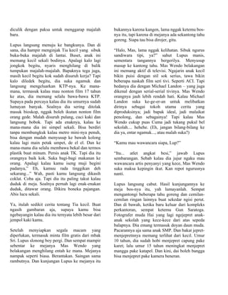 diculik dengan paksa untuk menggarap majalah          bukannya karena kangen, lama nggak ketemu bos-
baru.                                                 nya itu, tapi karena di mejanya ada sekantong tahu
                                                      goreng. Siapa tau bisa dirojer, gitu.
Lupus langsung menuju ke bangkunya. Dan di
sana, dia hampir menginjak Tia kecil yang sibuk       “Halo, Mas, lama nggak kelihatan. Sibuk ngurus
buka-buka majalah di lantai. Buset, anak ini          sandiwara tipi, ya?” sahut Lupus manis,
memang kecil sekali bodinya. Apalagi kalo lagi        sementara tangannya bergerilya. Menyusup
jongkok begitu, nyaris menghilang di balik            masup ke kantong tahu. Mas Wendo belakangan
tumpukan majalah-majalah. Bapaknya tega juga,         ini memang aktif di televisi. Ngajarin anak kecil
masih kecil begitu kok sudah disuruh kerja? Tapi      bikin puisi dengan stil sok serius, tawa bikin
kalo diledek begitu, dia suka ngamuk dan              beberapa naskah film seri tivi. Seperti ACI. Tapi
langsung mengeluarkan KTP-nya. Ke mana-               bedanya dia dengan Michael Landon – yang juga
mana, termasuk kalau mau nonton film 17 tahun         dikenal dengan serial-serial tivinya. Mas Wendo
ke atas, dia memang selalu bawa-bawa KTP.             orangnya jauh lebih rendah hati. Kalau Michael
Supaya pada percaya kalau dia itu umurnya sudah       Landon suka ke-ge-er-an untuk melibatkan
lumayan banyak. Soalnya dia sering ditolak            dirinya sebagai tokoh utama cerita yang
masuk bioskop, nggak boleh ikutan nonton film         diproduksinya; jadi bapak ideal, jadi malaikat
orang gede. Malah disuruh pulang, cuci kaki dan       penolong, dan sebagainya! Tapi kalau Mas
langsung bobok. Tapi ada enaknya, kalau ke            Wendo cukup puas Cuma jadi tukang pukul bel
mana-mana dia ini simpel sekali. Bisa berdiri         sekolah.... hehehe. (Eh, jangan bilang-bilang ke
tanpa membungkuk kalau metro mini-nya penuh,          dia ya, entar ngamuk..., atau malah suka?)
bisa dengan mudah menyusup ke bawah kolong
kalau lagi main petak umpet, de el el. Dan ke         “Kamu mau wawancara siapa, Lup?”
mana-mana dia selalu membawa bekal dan termos
plastik buat minum. Persis anak TK. Tapi dia itu      “Itu... atlet angkat besi,” jawab Lupus
orangnya baik kok. Suka bagi-bagi makanan ke          sembarangan. Sebab kalau dia jujur ngaku mau
orang. Apalagi kalau kamu iseng muji begini           wawancara artis penyanyi yang kece, Mas Wendo
padanya,” Eh, kamuu rada tinggikan deh                suka maksa kepingin ikut. Kan repot ngurusnya
sekarang...” Wah, pasti kamu langsung dikasih         nanti.
coklat. Coba aja. Tapi dia itu paling takut kalau
duduk di meja. Soalnya pernah lagi enak-enakan        Lupus langsung cabut. Hasil kunjungannya ke
duduk, ditawar orang. Dikira boneka pajangan.         meja bos-nya itu, yah lumayanlah. Sempat
Abis lucu sekali.                                     mengantongi beberapa tahu goreng dan cemilan-
                                                      cemilan ringan lainnya buat sekedar ngisi perut.
Ya, itulah sedikit cerita tentang Tia kecil. Buat     Dan di bawah, ketika baru keluar dari kompleks
ngasih gambaran aja, supaya kamu bisa                 perkantoran, sempat ketemu Gun Saratoga.
ngebayangin kalau dia itu ternyata lebih besar dari   Fotografer muda Hai yang lagi ngejepret anak-
jempol kaki kamu.                                     anak sekolah yang kece-kece dari atas sepeda
                                                      balapnya. Dia emang termasuk doyan daun muda.
Setelah menyiapkan segala macam yang                  Pacarannya aja sama anak SMP. Dan bakat jepret-
diperlukan, termasuk minta film gratis dari mbak      menjepretnnya memang terlihat dari kecil. Umur
Sri. Lupus slonong boy pergi. Dan sempat mampir       10 tahun, dia sudah hobi menjepret capung pake
sebentar ke mejanya Mas Wendo yang                    karet; lalu umur 15 tahun meningkat menjepret
belakangan menghilang entah ke mana. Mejanya          mangga pake katapel. Dan kini, dai boleh bangga
nampak seperti biasa. Berantakan. Saingan sama        bisa menjepret pake kamera beneran.
rambutnya. Dan kunjungan Lupus ke mejanya itu
 