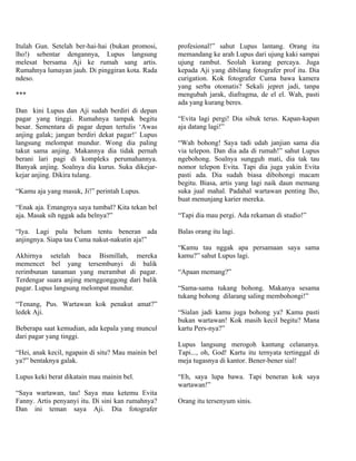 Itulah Gun. Setelah ber-hai-hai (bukan promosi,     profesional!” sahut Lupus lantang. Orang itu
lho!) sebentar dengannya, Lupus langsung            memandang ke arah Lupus dari ujung kaki sampai
melesat bersama Aji ke rumah sang artis.            ujung rambut. Seolah kurang percaya. Juga
Rumahnya lumayan jauh. Di pinggiran kota. Rada      kepada Aji yang dibilang fotografer prof itu. Dia
ndeso.                                              curigation. Kok fotografer Cuma bawa kamera
                                                    yang serba otomatis? Sekali jepret jadi, tanpa
***                                                 mengubah jarak, diafragma, de el el. Wah, pasti
                                                    ada yang kurang beres.
Dan kini Lupus dan Aji sudah berdiri di depan
pagar yang tinggi. Rumahnya tampak begitu           “Evita lagi pergi! Dia sibuk terus. Kapan-kapan
besar. Sementara di pagar depan tertulis ‘Awas      aja datang lagi!”
anjing galak; jangan berdiri dekat pagar!’ Lupus
langsung melompat mundur. Wong dia paling           “Wah bohong! Saya tadi udah janjian sama dia
takut sama anjing. Makannya dia tidak pernah        via telepon. Dan dia ada di rumah!” sahut Lupus
berani lari pagi di kompleks perumahannya.          ngebohong. Soalnya sungguh mati, dia tak tau
Banyak anjing. Soalnya dia kurus. Suka dikejar-     nomor telepon Evita. Tapi dia juga yakin Evita
kejar anjing. Dikira tulang.                        pasti ada. Dia sudah biasa dibohongi macam
                                                    begitu. Biasa, artis yang lagi naik daun memang
“Kamu aja yang masuk, Ji!” perintah Lupus.          suka jual mahal. Padahal wartawan penting lho,
                                                    buat menunjang karier mereka.
“Enak aja. Emangnya saya tumbal? Kita tekan bel
aja. Masak sih nggak ada belnya?”                   “Tapi dia mau pergi. Ada rekaman di studio!”

“Iya. Lagi pula belum tentu beneran ada             Balas orang itu lagi.
anjingnya. Siapa tau Cuma nakut-nakutin aja!”
                                                    “Kamu tau nggak apa persamaan saya sama
Akhirnya setelah baca Bismillah, mereka             kamu?” sahut Lupus lagi.
memencet bel yang tersembunyi di balik
rerimbunan tanaman yang merambat di pagar.          “Apaan memang?”
Terdengar suara anjing menggonggong dari balik
pagar. Lupus langsung melompat mundur.              “Sama-sama tukang bohong. Makanya sesama
                                                    tukang bohong dilarang saling membohongi!”
“Tenang, Pus. Wartawan kok penakut amat?”
ledek Aji.                                          “Sialan jadi kamu juga bohong ya? Kamu pasti
                                                    bukan wartawan! Kok masih kecil begitu? Mana
Beberapa saat kemudian, ada kepala yang muncul      kartu Pers-nya?”
dari pagar yang tinggi.
                                                    Lupus langsung merogoh kantung celananya.
“Hei, anak kecil, ngapain di situ? Mau mainin bel   Tapi..., oh, God! Kartu itu ternyata tertinggal di
ya?” bentaknya galak.                               meja tugasnya di kantor. Bener-bener sial!

Lupus keki berat dikatain mau mainin bel.           “Eh, saya lupa bawa. Tapi beneran kok saya
                                                    wartawan!”
“Saya wartawan, tau! Saya mau ketemu Evita
Fanny. Artis penyanyi itu. Di sini kan rumahnya?    Orang itu tersenyum sinis.
Dan ini teman saya Aji. Dia fotografer
 