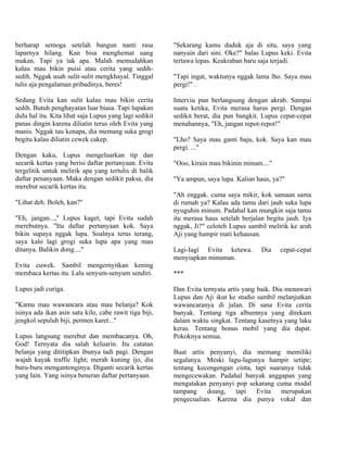 berharap semoga setelah bangun nanti rasa               "Sekarang kamu duduk aja di situ, saya yang
laparnya hilang. Kan bisa menghemat uang                nanyain dari sini. Oke?" balas Lupus keki. Evita
makan. Tapi ya tak apa. Malah memudahkan                tertawa lepas. Keakraban baru saja terjadi.
kalau mau bikin puisi atau cerita yang sedih-
sedih. Nggak usah sulit-sulit mengkhayal. Tinggal       "Tapi ingat, waktunya nggak lama lho. Saya mau
tulis aja pengalaman pribadinya, beres!                 pergi!" .

Sedang Evita kan sulit kalau mau bikin cerita           Interviu pun berlangsung dengan akrab. Sampai
sedih. Butuh penghayatan luar biasa. Tapi lupakan       suatu ketika, Evita merasa harus pergi. Dengan
dulu hal itu. Kita lihat saja Lupus yang lagi sedikit   sedikit berat, dia pun bangkit. Lupus cepat-cepat
panas dingin karena diliatin terus oleh Evita yang      menahannya, "Eh, jangan repot-repot!"
manis. Nggak tau kenapa, dia memang suka grogi
begitu kalau diliatin cewek cakep.                      "Lho? Saya mau ganti baju, kok. Saya kan mau
                                                        pergi. ..."
Dengan kaku, Lupus mengeluarkan tip dan
secarik kertas yang berisi daftar pertanyaan. Evita     "Ooo, kirain mau bikinin minum...."
tergelitik untuk melirik apa yang tertulis di balik
daftar penanyaan. Maka dengan sedikit paksa, dia        "Ya ampun, saya lupa. Kalian haus, ya?"
merebut secarik kertas itu.
                                                        "Ah enggak. cuma saya mikir, kok samaan sama
"Lihat deh. Boleh, kan?"                                di rumah ya? Kalau ada tamu dari jauh suka lupa
                                                        nyuguhin minum. Padahal kan mungkin saja tamu
"Eh, jangan...," Lupus kaget, tapi Evita sudah          itu merasa haus setelah berjalan begitu jauh. Iya
merebutnya. "Itu daftar pertanyaan kok. Saya            nggak, Ji?" celoteh Lupus sambil melirik ke arah
bikin supaya nggak lupa. Soalnya terus terang,          Aji yang hampir mati kehausan.
saya kalo lagi grogi suka lupa apa yang mau
ditanya. Balikin dong...."                              Lagi-Iagi Evita ketawa.        Dia    cepat-cepat
                                                        menyiapkan minuman.
Evita cuwek. Sambil mengernyitkan kening
membaca kertas itu. Lalu senyum-senyum sendiri.         ***

Lupus jadi curiga.                                      Dan Evita ternyata artis yang baik. Dia menawari
                                                        Lupus dan Aji ikut ke studio sambil melanjutkan
"Kamu mau wawancara atau mau belanja? Kok               wawancaranya di jalan. Di sana Evita cerita
isinya ada ikan asin satu kilo, cabe rawit tiga biji,   banyak. Tentang tiga albumnya yang direkam
jengkol sepuluh biji, permen karet..."                  dalam waktu singkat. Tentang kasetnya yang laku
                                                        keras. Tentang bonus mobil yang dia dapat.
Lupus langsung merebut dan membacanya. Oh,              Pokoknya semua.
God! Ternyata dia salah keluarin. Itu catatan
belanja yang dititipkan ibunya tadi pagi. Dengan        Buat artis penyanyi, dia memang memiliki
wajah kayak traffic light; merah kuning ijo, dia        segalanya. Meski lagu-lagunya hampir setipe;
buru-buru mengantonginya. Diganti secarik kertas        tentang kecengengan cinta, tapi suaranya tidak
yang lain. Yang isinya beneran daftar pertanyaan.       mengecewakan. Padahal banyak anggapan yang
                                                        mengatakan penyanyi pop sekarang cuma modal
                                                        tampang    doang,   tapi   Evita    merupakan
                                                        pengecualian. Karena dia punya vokal dan
 