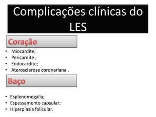 Complicações clínicas do
             LES
•   Miocardite;
•   Pericardite ;
•   Endocardite;
•   Aterosclerose coronariana .




• Esplenomegalia;
• Espessamento capsular;
• Hiperplasia folicular.
 