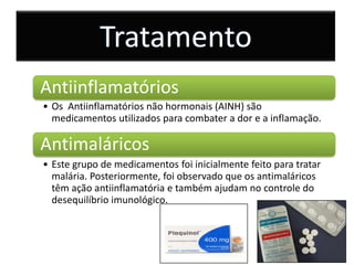 Tratamento
Antiinflamatórios
• Os Antiinflamatórios não hormonais (AINH) são
  medicamentos utilizados para combater a dor e a inflamação.

Antimaláricos
• Este grupo de medicamentos foi inicialmente feito para tratar
  malária. Posteriormente, foi observado que os antimaláricos
  têm ação antiinflamatória e também ajudam no controle do
  desequilíbrio imunológico.
 
