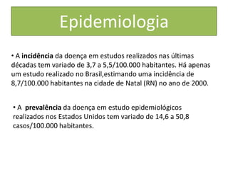 Epidemiologia
• A incidência da doença em estudos realizados nas últimas
décadas tem variado de 3,7 a 5,5/100.000 habitantes. Há apenas
um estudo realizado no Brasil,estimando uma incidência de
8,7/100.000 habitantes na cidade de Natal (RN) no ano de 2000.


• A prevalência da doença em estudo epidemiológicos
realizados nos Estados Unidos tem variado de 14,6 a 50,8
casos/100.000 habitantes.
 