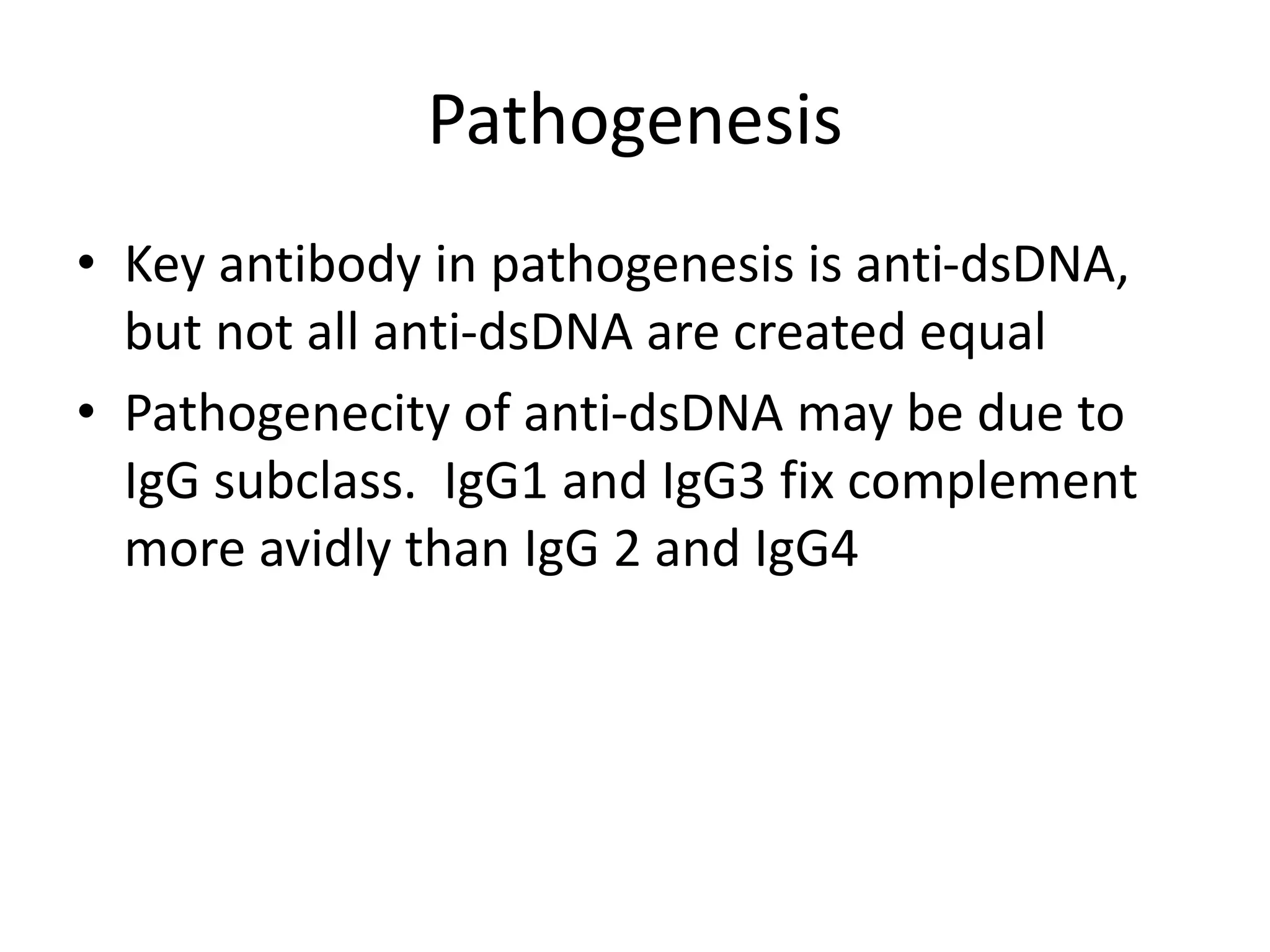 Pathogenesis
• Key antibody in pathogenesis is anti-dsDNA,
but not all anti-dsDNA are created equal
• Pathogenecity of anti-dsDNA may be due to
IgG subclass. IgG1 and IgG3 fix complement
more avidly than IgG 2 and IgG4
 