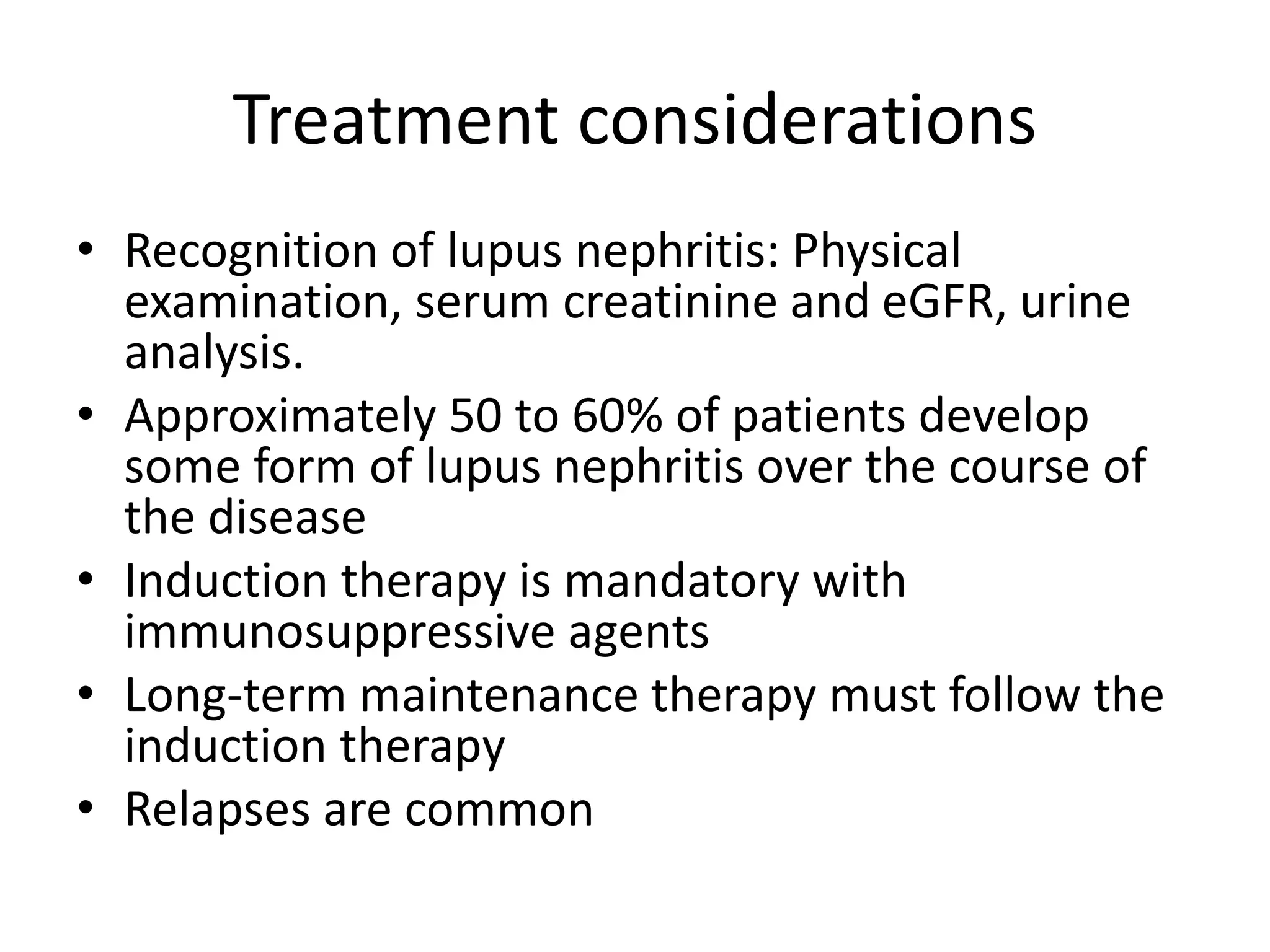 Treatment considerations
• Recognition of lupus nephritis: Physical
examination, serum creatinine and eGFR, urine
analysis.
• Approximately 50 to 60% of patients develop
some form of lupus nephritis over the course of
the disease
• Induction therapy is mandatory with
immunosuppressive agents
• Long-term maintenance therapy must follow the
induction therapy
• Relapses are common
 