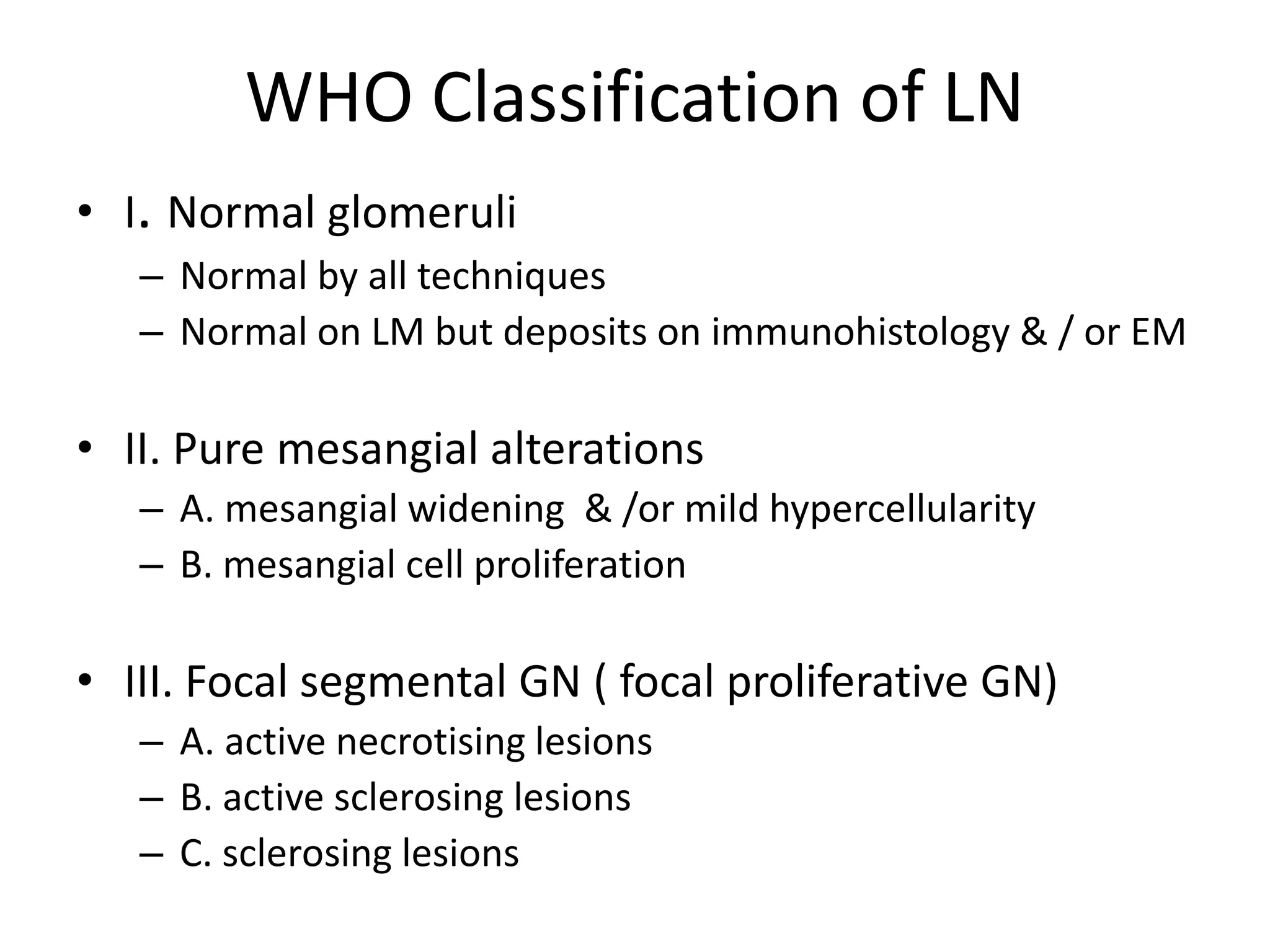 WHO Classification of LN
• I. Normal glomeruli
– Normal by all techniques
– Normal on LM but deposits on immunohistology & / or EM
• II. Pure mesangial alterations
– A. mesangial widening & /or mild hypercellularity
– B. mesangial cell proliferation
• III. Focal segmental GN ( focal proliferative GN)
– A. active necrotising lesions
– B. active sclerosing lesions
– C. sclerosing lesions
 