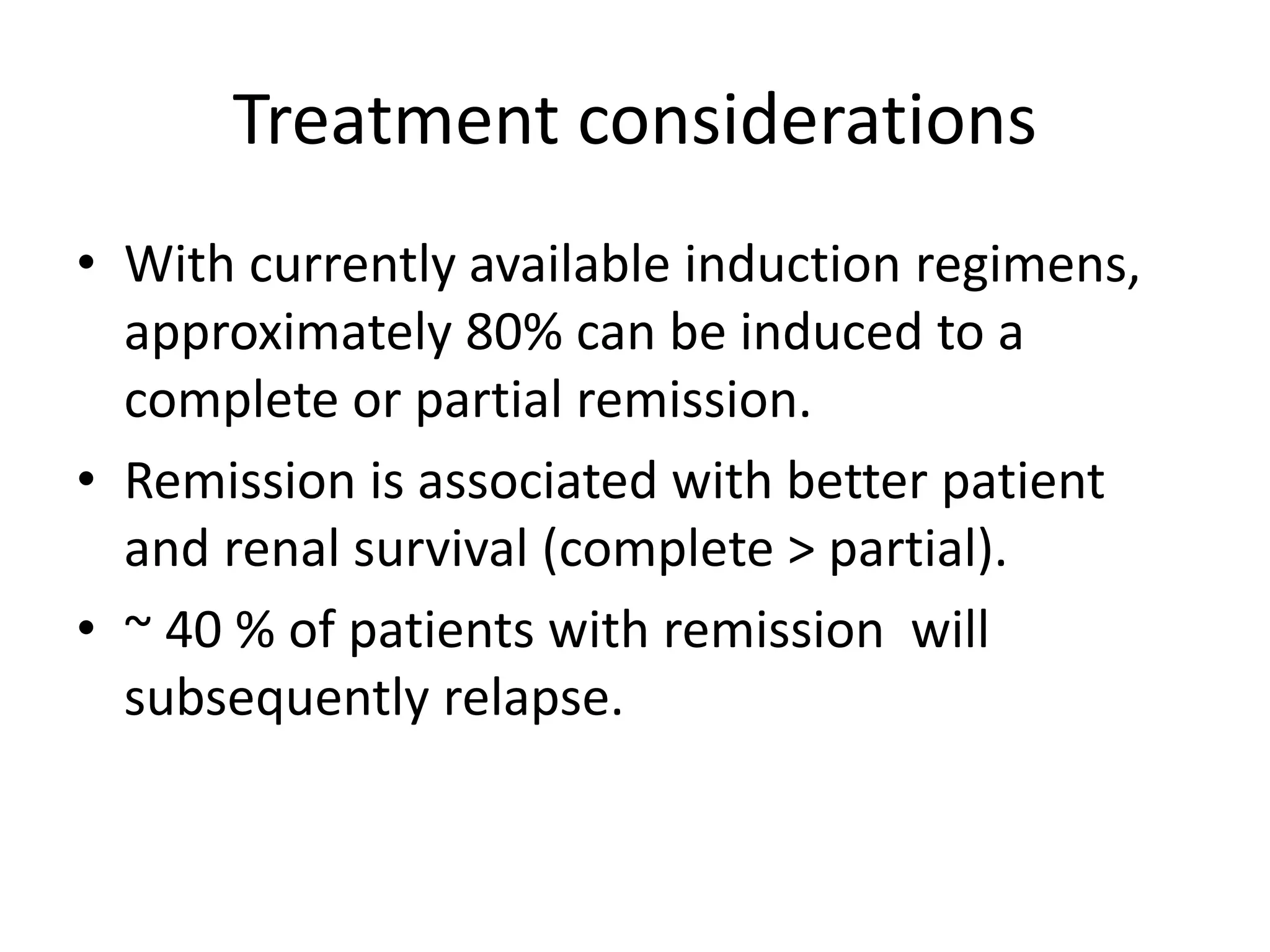 Treatment considerations
• With currently available induction regimens,
approximately 80% can be induced to a
complete or partial remission.
• Remission is associated with better patient
and renal survival (complete > partial).
• ~ 40 % of patients with remission will
subsequently relapse.
 