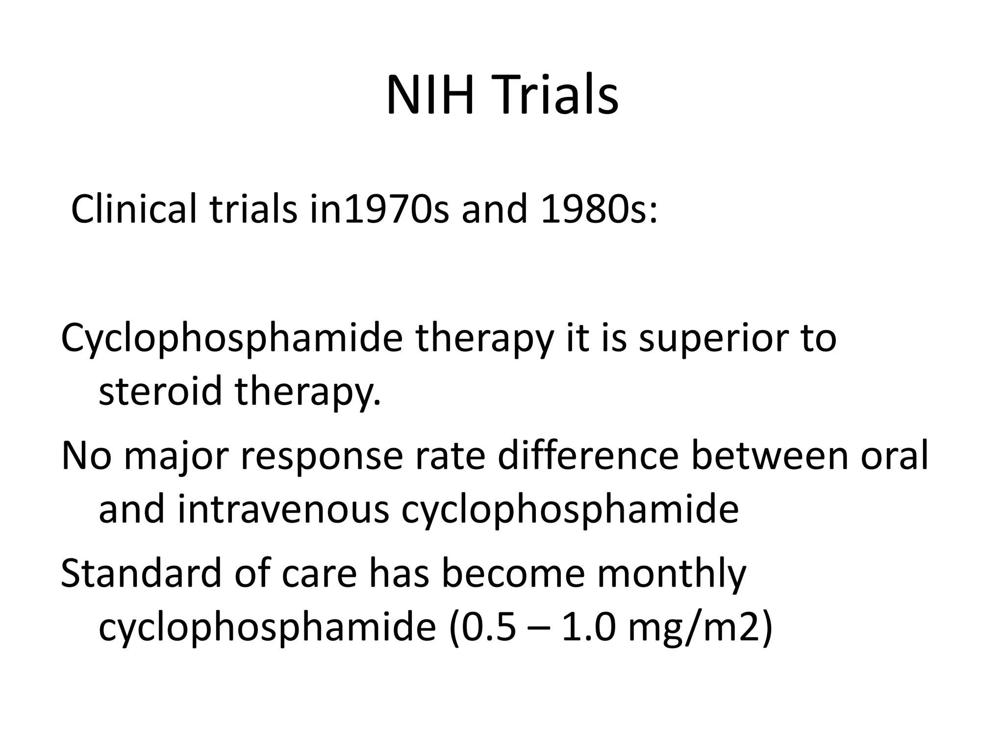 NIH Trials
Clinical trials in1970s and 1980s:
Cyclophosphamide therapy it is superior to
steroid therapy.
No major response rate difference between oral
and intravenous cyclophosphamide
Standard of care has become monthly
cyclophosphamide (0.5 – 1.0 mg/m2)
 