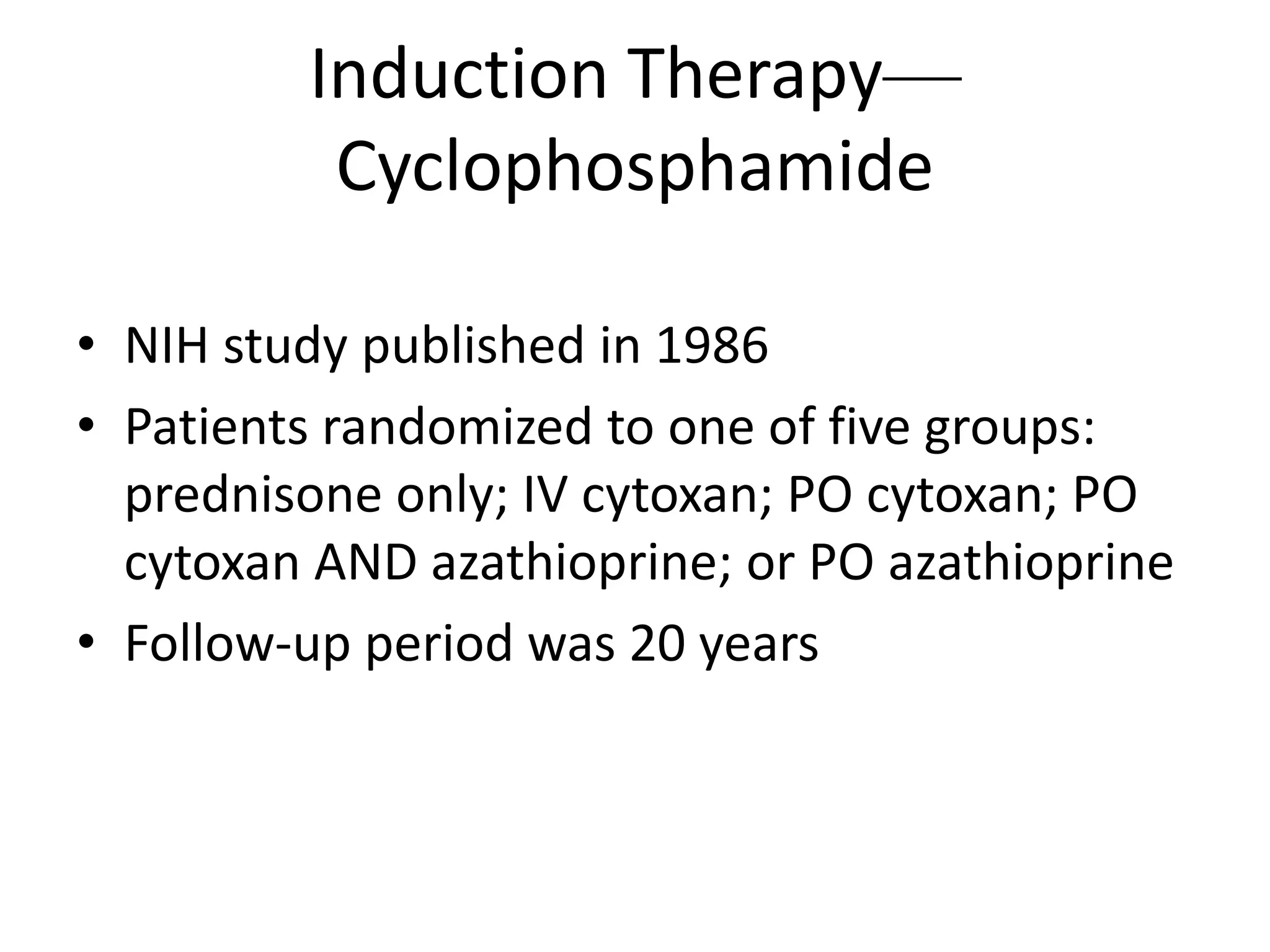 Induction Therapy—
Cyclophosphamide
• NIH study published in 1986
• Patients randomized to one of five groups:
prednisone only; IV cytoxan; PO cytoxan; PO
cytoxan AND azathioprine; or PO azathioprine
• Follow-up period was 20 years
 