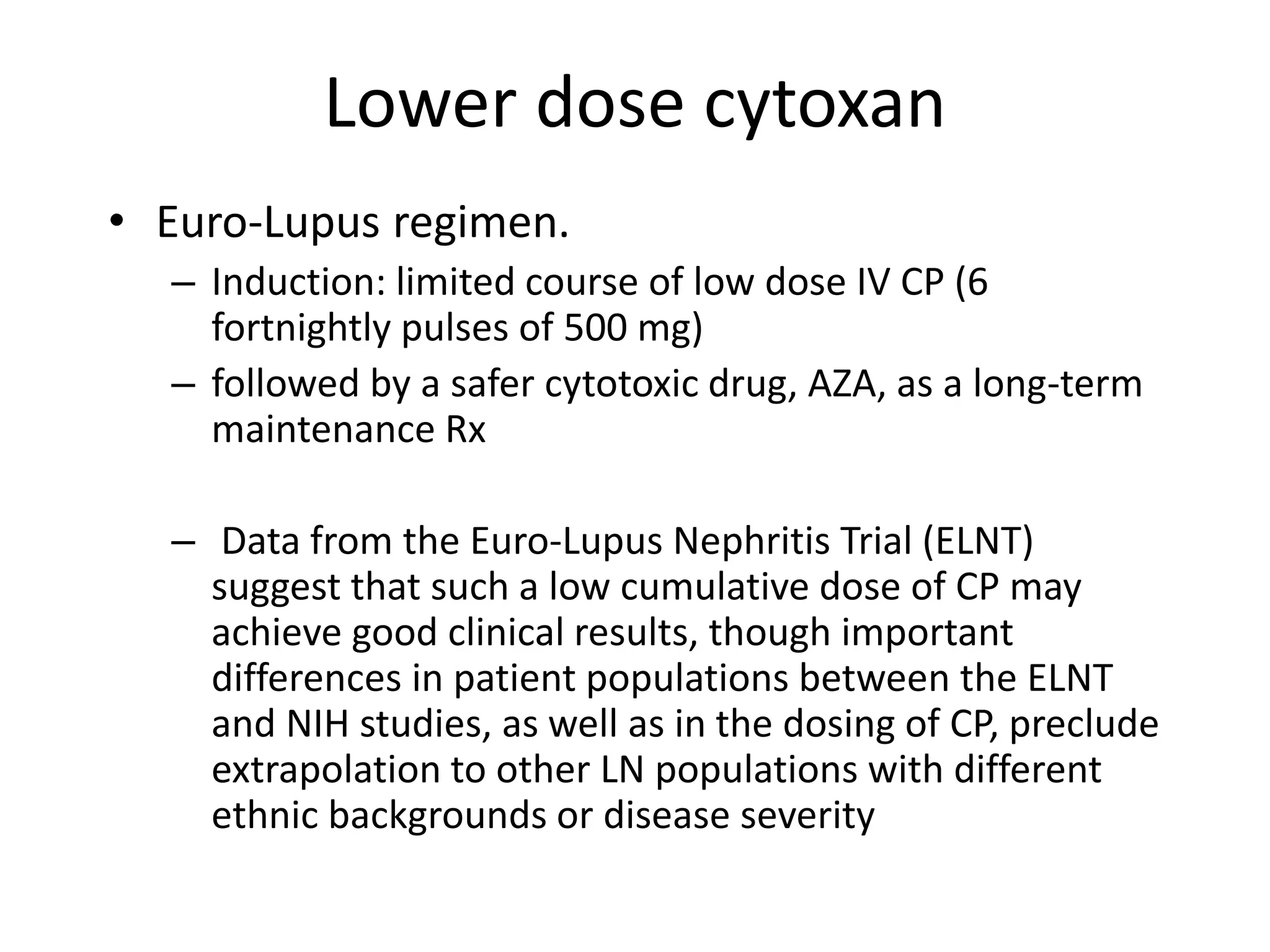 Lower dose cytoxan
• Euro-Lupus regimen.
– Induction: limited course of low dose IV CP (6
fortnightly pulses of 500 mg)
– followed by a safer cytotoxic drug, AZA, as a long-term
maintenance Rx
– Data from the Euro-Lupus Nephritis Trial (ELNT)
suggest that such a low cumulative dose of CP may
achieve good clinical results, though important
differences in patient populations between the ELNT
and NIH studies, as well as in the dosing of CP, preclude
extrapolation to other LN populations with different
ethnic backgrounds or disease severity
 