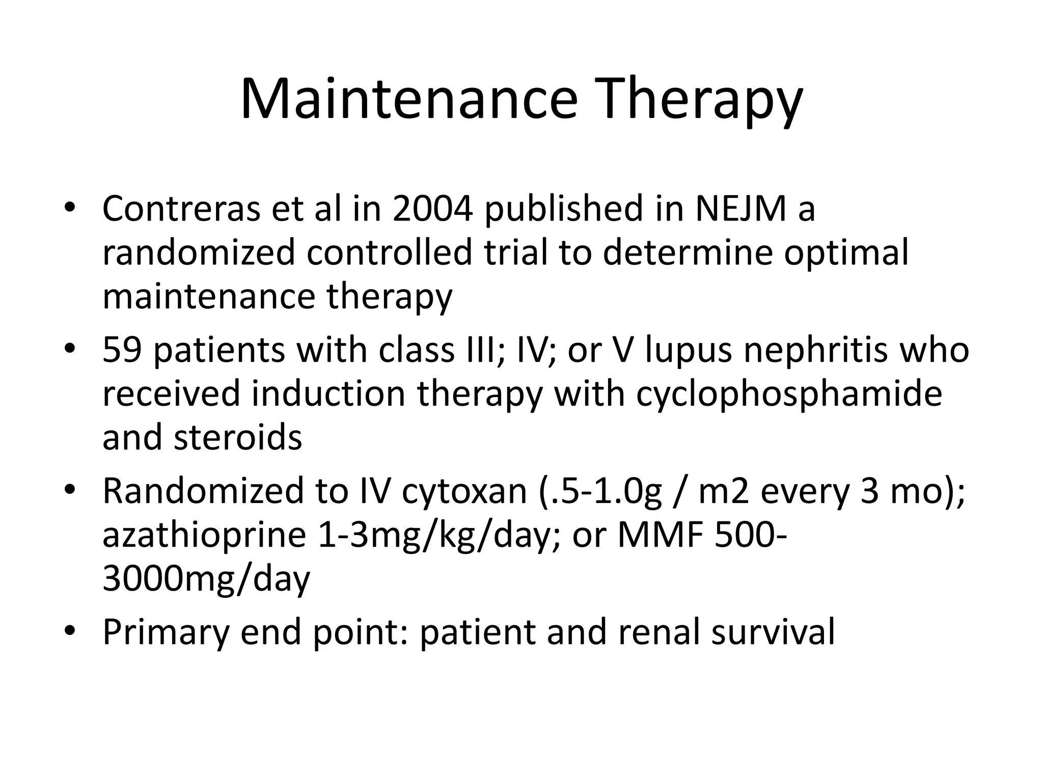 Maintenance Therapy
• Contreras et al in 2004 published in NEJM a
randomized controlled trial to determine optimal
maintenance therapy
• 59 patients with class III; IV; or V lupus nephritis who
received induction therapy with cyclophosphamide
and steroids
• Randomized to IV cytoxan (.5-1.0g / m2 every 3 mo);
azathioprine 1-3mg/kg/day; or MMF 500-
3000mg/day
• Primary end point: patient and renal survival
 