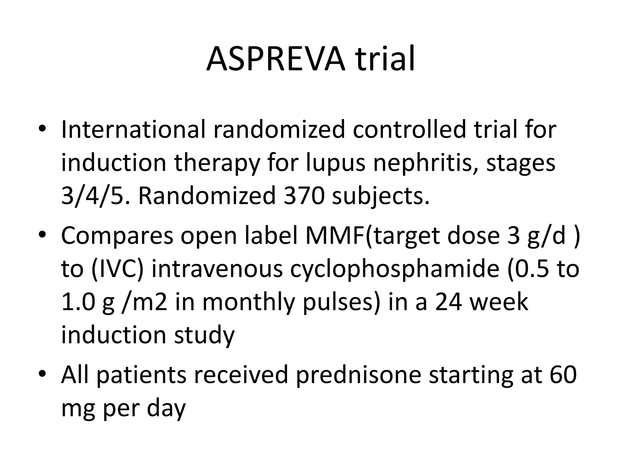 ASPREVA trial
• International randomized controlled trial for
induction therapy for lupus nephritis, stages
3/4/5. Randomized 370 subjects.
• Compares open label MMF(target dose 3 g/d )
to (IVC) intravenous cyclophosphamide (0.5 to
1.0 g /m2 in monthly pulses) in a 24 week
induction study
• All patients received prednisone starting at 60
mg per day
 
