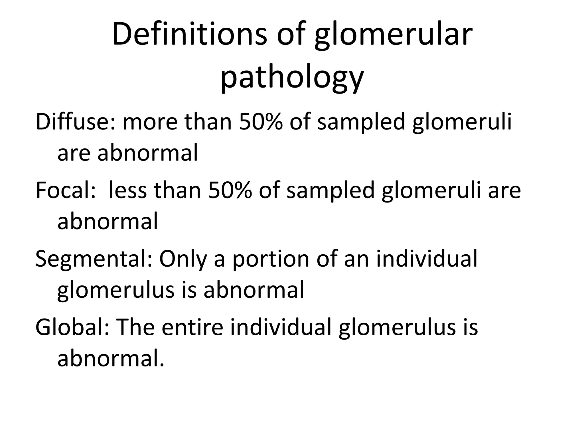 Definitions of glomerular
pathology
Diffuse: more than 50% of sampled glomeruli
are abnormal
Focal: less than 50% of sampled glomeruli are
abnormal
Segmental: Only a portion of an individual
glomerulus is abnormal
Global: The entire individual glomerulus is
abnormal.
 