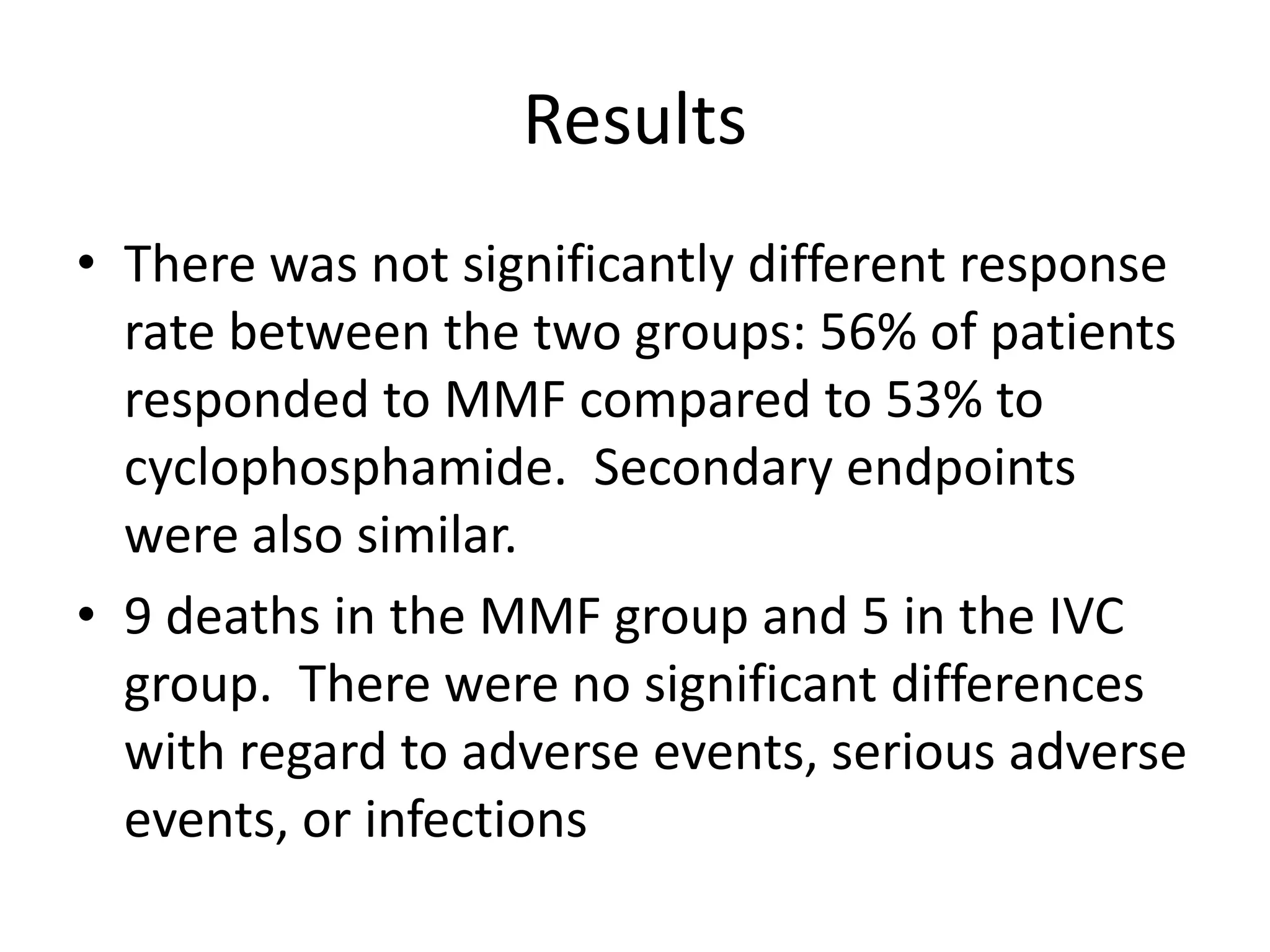 Results
• There was not significantly different response
rate between the two groups: 56% of patients
responded to MMF compared to 53% to
cyclophosphamide. Secondary endpoints
were also similar.
• 9 deaths in the MMF group and 5 in the IVC
group. There were no significant differences
with regard to adverse events, serious adverse
events, or infections
 